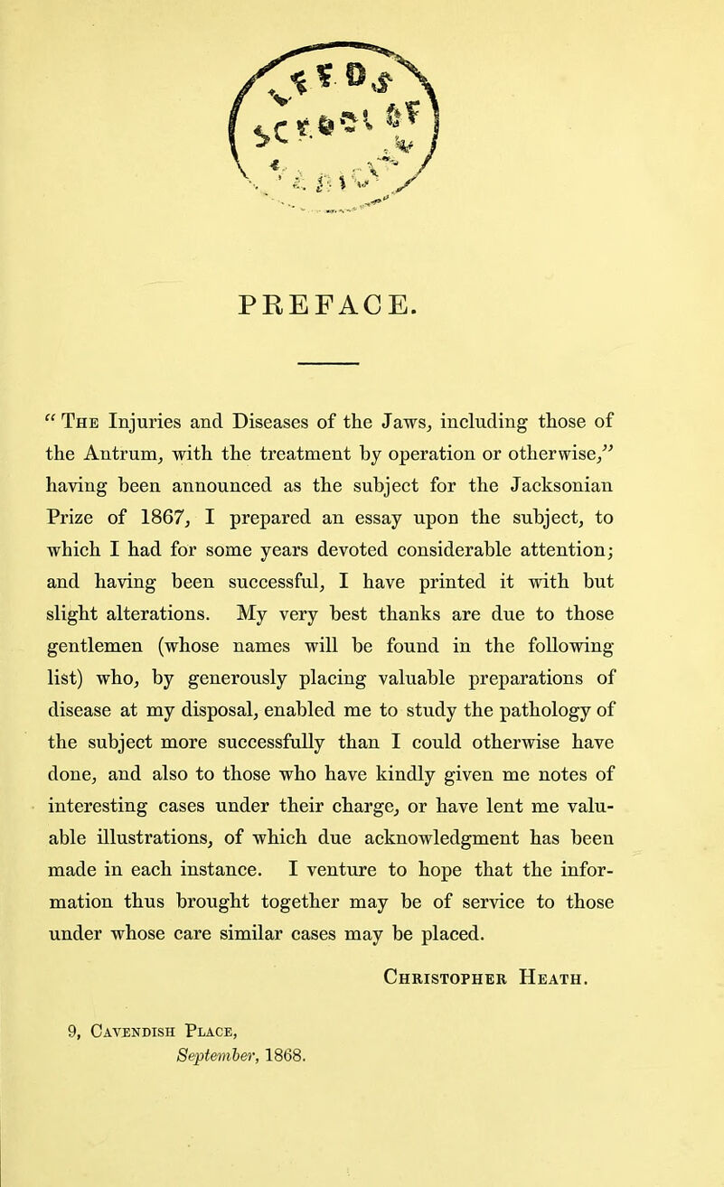 PREFACE.  The Injuries and Diseases of the Jaws, including those of the Antrum, with the treatment by operation or otherwise/' having been announced as the subject for the Jacksonian Prize of 1867, I prepared an essay upon the subject, to which I had for some years devoted considerable attention; and having been successful, I have printed it with but slight alterations. My very best thanks are due to those gentlemen (whose names will be found in the following list) who, by generously placing valuable preparations of disease at my disposal, enabled me to study the pathology of the subject more successfully than I could otherwise have done, and also to those who have kindly given me notes of interesting cases under their charge, or have lent me valu- able illustrations, of which due acknowledgment has been made in each instance. I venture to hope that the infor- mation thus brought together may be of service to those under whose care similar cases may be placed. Christopher Heath. 9, Cavendish Place, September, 1868.
