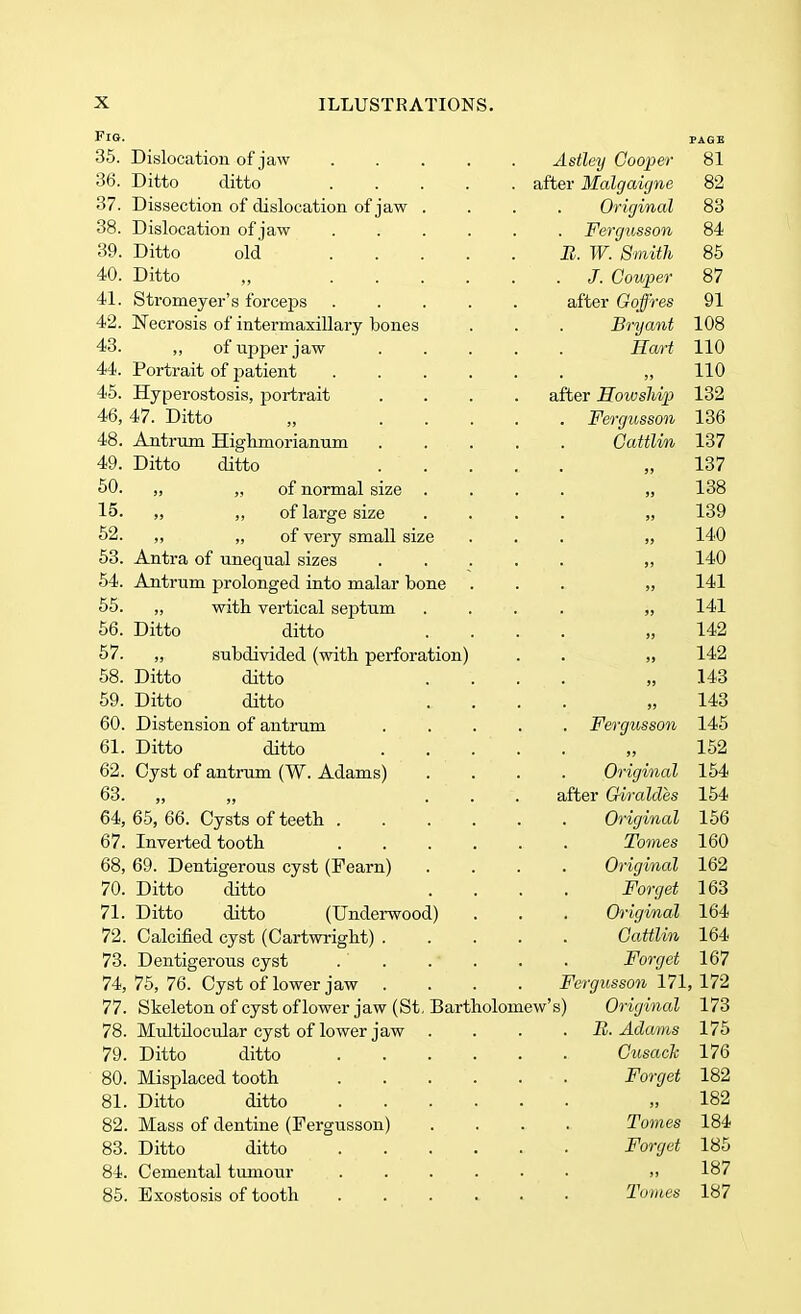 Fig. 35. Dislocation of jaw 36. Ditto ditto 37. Dissection of dislocation of 38. Dislocation of jaw 39. Ditto old 40. Ditto 41. Stromeyer's forceps 42. Necrosis of intermaxillary bones 43. ,, of upper jaw 44. Portrait of patient 45. Hyperostosis, portrait 46. 47. Ditto 48. Antrum Highniorianum 49. Ditto ditto 50. ,, ,, of normal size 15. ,, of large size 52. ,, „ of very small size 53. Antra of unequal sizes 54. Antrum prolonged into malar bone 55. „ with vertical septum 56. Ditto ditto 57. „ subdivided (with perforation) 58. Ditto ditto 59. Ditto ditto 60. Distension of antrum 61. Ditto ditto 62. Cyst of antrum (W. Adams) 63. „ 64. 65, 66. Cysts of teeth . 67. Inverted tooth 68, 69. Dentigerous cyst (Fearn) 70. Ditto ditto 71. Ditto ditto (Underwood) 72. Calcified cyst (Cartwright) . 73. Dentigerous cyst 74. 75, 76. Cyst of lower jaw . 77. Skeleton of cyst of lower jaw (St 78. Multilocular cyst of lower jaw 79. Ditto ditto 80. Misplaced tooth 81. Ditto ditto 82. Mass of dentine (Fergusson) 83. Ditto ditto 84. Cemental tumour 85. Exostosis of tooth Bartholomew's) PAGE Astley Cooper 81 after Malgaigne Original Fergusson B. W. Smith J. Couper after Goffres Bryant Hart after Howship) Fergusson Cattlin Fergusson 9 > Original after Giraldes Original Tomes Original Forget Original Cattlin Forget 82 83 84 85 87 91 108 110 110 132 136 137 137 138 139 140 140 141 141 142 142 143 143 145 152 154 154 156 160 162 163 164 164 167 Fergusson 171, 172 Original B. Adams Cusack Forget j» Tomes Forget >» Tomes 173 175 176 182 182 184 185 187 187