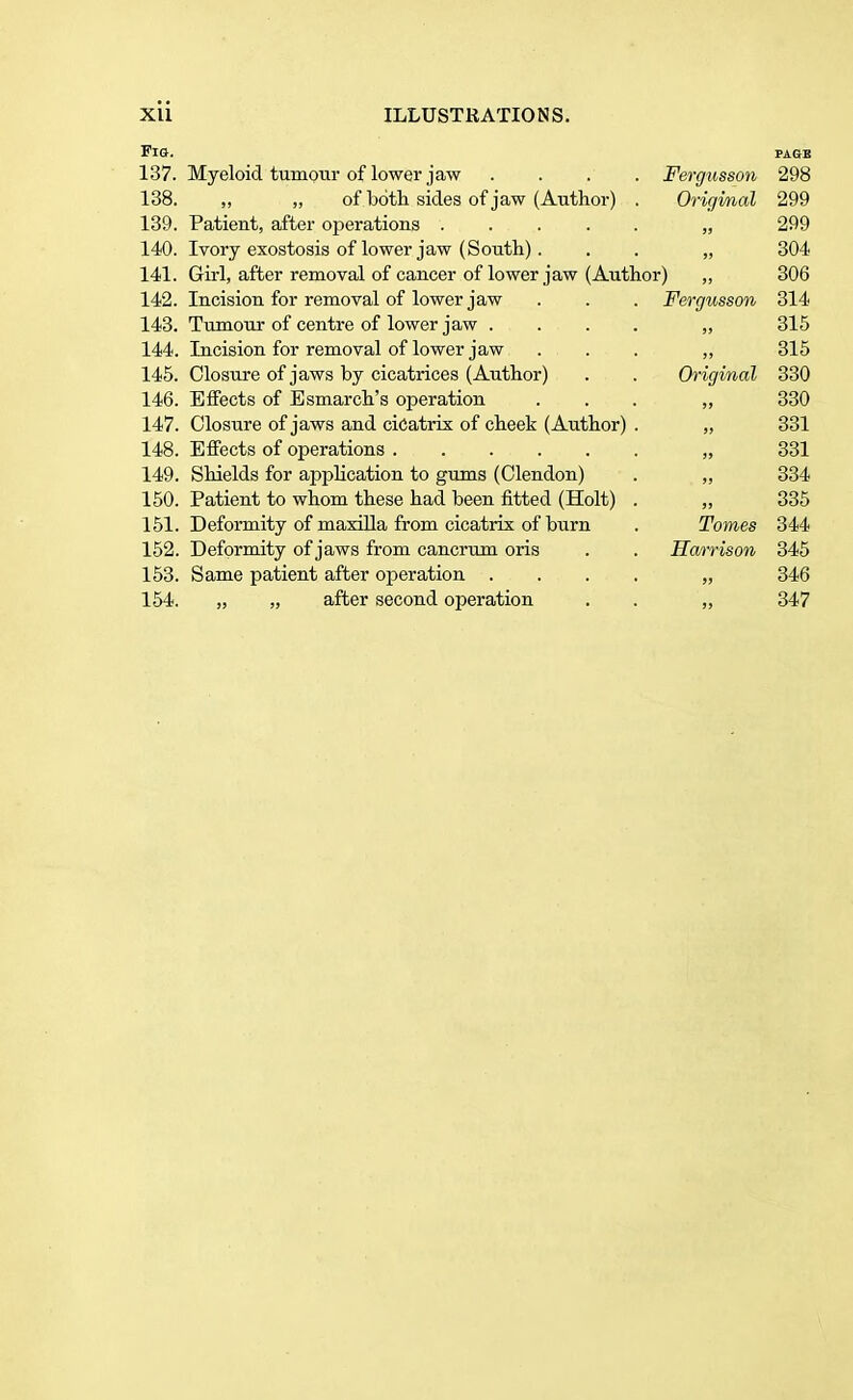 Fig. page 137. Myeloid tumour of lower jaw .... Fergusson 298 138. „ „ of both sides of jaw (Author) . Original 299 139. Patient, after operations „ 299 140. Ivory exostosis of lower jaw (South). . . „ 304 141. Girl, after removal of cancer of lower jaw (Author) „ 306 142. Incision for removal of lower jaw . . . Fergusson 314 143. Tumour of centre of lower jaw .... „ 315 144. Incision for removal of lower jaw . . . ,, 315 145. Closure of jaws by cicatrices (Author) . . Original 330 146. Effects of Esmarch's operation ... „ 330 147. Closure of jaws and cicatrix of cheek (Author) . „ 331 148. Effects of operations „ 331 149. Shields for application to gums (Clendon) . „ 334 150. Patient to whom these had been fitted (Holt) . „ 335 151. Deformity of maxilla from cicatrix of burn . Tomes 344 152. Deformity of jaws from cancrum oris . . Harrison 345 153. Same patient after operation .... „ 346 154. „ „ after second operation . . „ 347