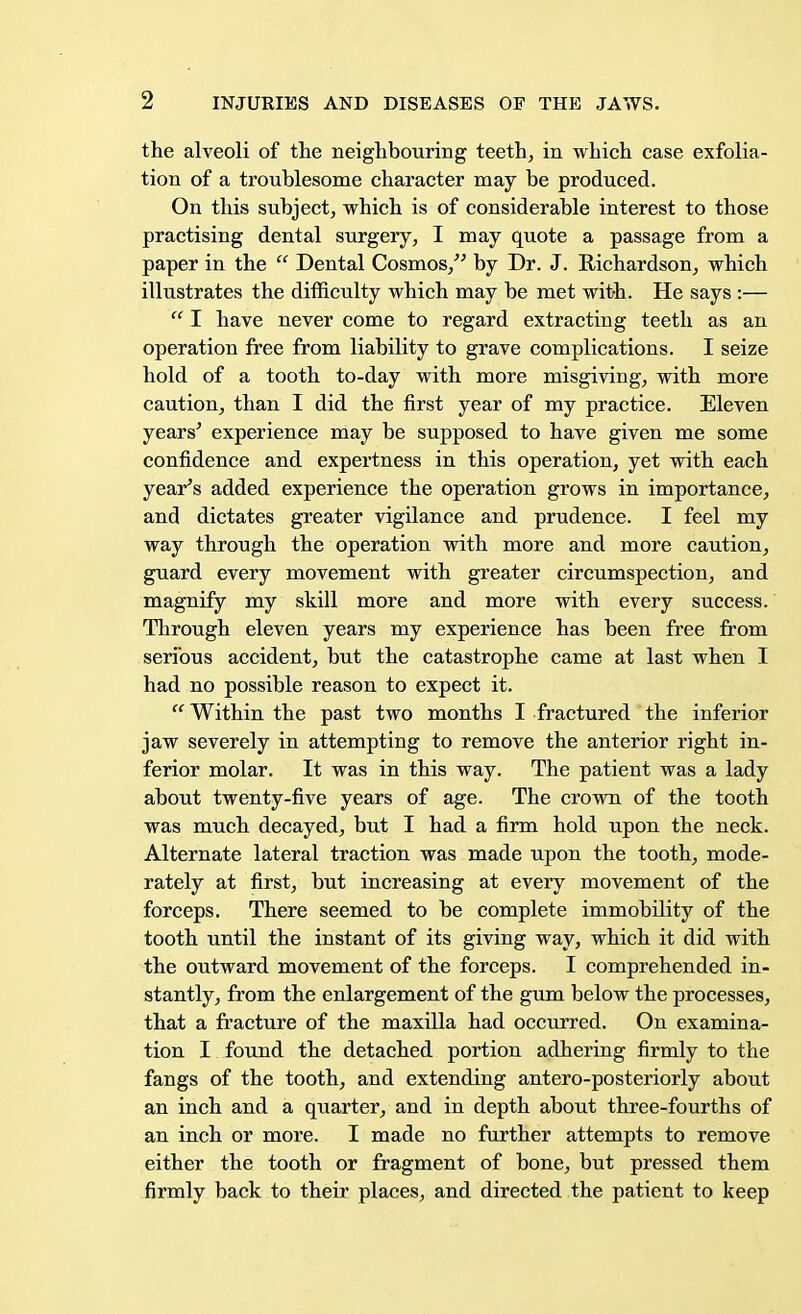 the alveoli of the neighbouring teeth, in which case exfolia- tion of a troublesome character may be produced. On this subject, which is of considerable interest to those practising dental surgery, I may quote a passage from a paper in the  Dental Cosmos, by Dr. J. Richardson, which illustrates the difficulty which may be met with. He says :—  I have never come to regard extracting teeth as an operation free from liability to grave complications. I seize hold of a tooth to-day with more misgiving, with more caution, than I did the first year of my practice. Eleven years' experience may be supposed to have given me some confidence and expertness in this operation, yet with each year's added experience the operation grows in importance, and dictates greater vigilance and prudence. I feel my way through the operation with more and more caution, guard every movement with greater circumspection, and magnify my skill more and more with every success. Through eleven years my experience has been free from serious accident, but the catastrophe came at last when I had no possible reason to expect it.  Within the past two months I fractured the inferior jaw severely in attempting to remove the anterior right in- ferior molar. It was in this way. The patient was a lady about twenty-five years of age. The crown of the tooth was much decayed, but I had a firm hold upon the neck. Alternate lateral traction was made upon the tooth, mode- rately at first, but increasing at every movement of the forceps. There seemed to be complete immobility of the tooth until the instant of its giving way, which it did with the outward movement of the forceps. I comprehended in- stantly, from the enlargement of the gum below the processes, that a fracture of the maxilla had occurred. On examina- tion I found the detached portion adhering firmly to the fangs of the tooth, and extending antero-posteriorly about an inch and a quarter, and in depth about three-fourths of an inch or more. I made no further attempts to remove either the tooth or fragment of bone, but pressed them firmly back to their places, and directed the patient to keep