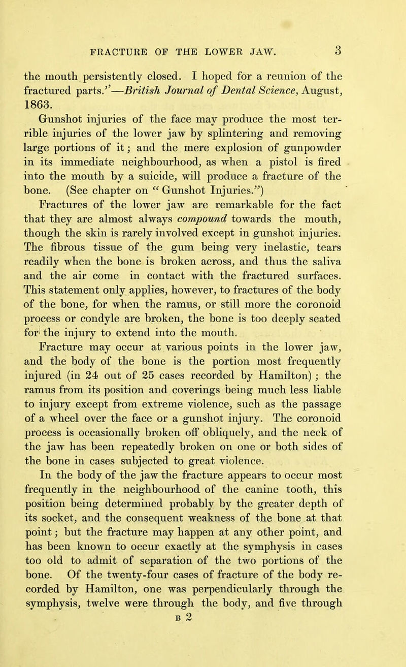 the mouth persistently closed. I hoped for a reunion of the fractured parts/'—British Journal of Dental Science, August, 1863. Gunshot injuries of the face may produce the most ter- rible injuries of the lower jaw by splintering and removing large portions of it; and the mere explosion of gunpowder in its immediate neighbourhood, as when a pistol is fired into the mouth by a suicide, will produce a fracture of the bone. (See chapter on  Gunshot Injuries.) Fractures of the lower jaw are remarkable for the fact that they are almost always compound towards the mouth, though the skin is rarely involved except in gunshot injuries. The fibrous tissue of the gum being very inelastic, tears readily when the bone is broken across, and thus the saliva and the air come in contact with the fractured surfaces. This statement only applies, however, to fractures of the body of the bone, for when the ramus, or still more the coronoid process or condyle are broken, the bone is too deeply seated for1 the injury to extend into the mouth. Fracture may occur at various points in the lower jaw, and the body of the bone is the portion most frequently injured (in 24 out of 25 cases recorded by Hamilton) ; the ramus from its position and coverings being much less liable to injury except from extreme violence, such as the passage of a wheel over the face or a gunshot injury. The coronoid process is occasionally broken off obliquely, and the neck of the jaw has been repeatedly broken on one or both sides of the bone in cases subjected to great violence. In the body of the jaw the fracture appears to occur most frequently in the neighbourhood of the canine tooth, this position being determined probably by the greater depth of its socket, and the consequent weakness of the bone at that point; but the fracture may happen at any other point, and has been known to occur exactly at the symphysis in cases too old to admit of separation of the two portions of the bone. Of the twenty-four cases of fracture of the body re- corded by Hamilton, one was perpendicularly through the symphysis, twelve were through the body, and five through b 2