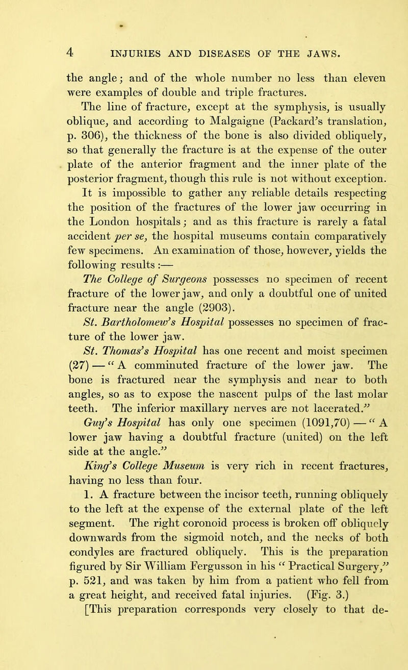 the angle; and of the whole number no less than eleven were examples of double and triple fractures. The line of fracture, except at the symphysis, is usually oblique, and accordiDg to Malgaigne (Packard's translation, p. 306), the thickness of the bone is also divided obliquely, so that generally the fracture is at the expense of the outer plate of the anterior fragment and the inner plate of the posterior fragment, though this rule is not without exception. It is impossible to gather any reliable details respecting the position of the fractures of the lower jaw occurring in the London hospitals; and as this fracture is rarely a fatal accident per se, the hospital museums contain comparatively few specimens. An examination of those, however, yields the following results :— The College of Surgeons possesses no specimen of recent fracture of the lower jaw, and only a doubtful one of united fracture near the angle (2903). St. Bartholomew's Hospital possesses no specimen of frac- ture of the lower jaw. St. Thomas's Hospital has one recent and moist specimen (27) — A comminuted fracture of the lower jaw. The bone is fractured near the symphysis and near to both angles, so as to expose the nascent pulps of the last molar teeth. The inferior maxillary nerves are not lacerated. Guy's Hospital has only one specimen (1091,70) — A lower jaw having a doubtful fracture (united) on the left side at the angle. King's College Museum is very rich in recent fractures, having no less than four. 1. A fracture between the incisor teeth, running obliquely to the left at the expense of the external plate of the left segment. The right coronoid process is broken off obliquely downwards from the sigmoid notch, and the necks of both condyles are fractured obliquely. This is the preparation figured by Sir William Fergusson in his  Practical Surgery/'' p. 521, and was taken by him from a patient who fell from a great height, and received fatal injuries. (Fig. 3.) [This preparation corresponds very closely to that de-