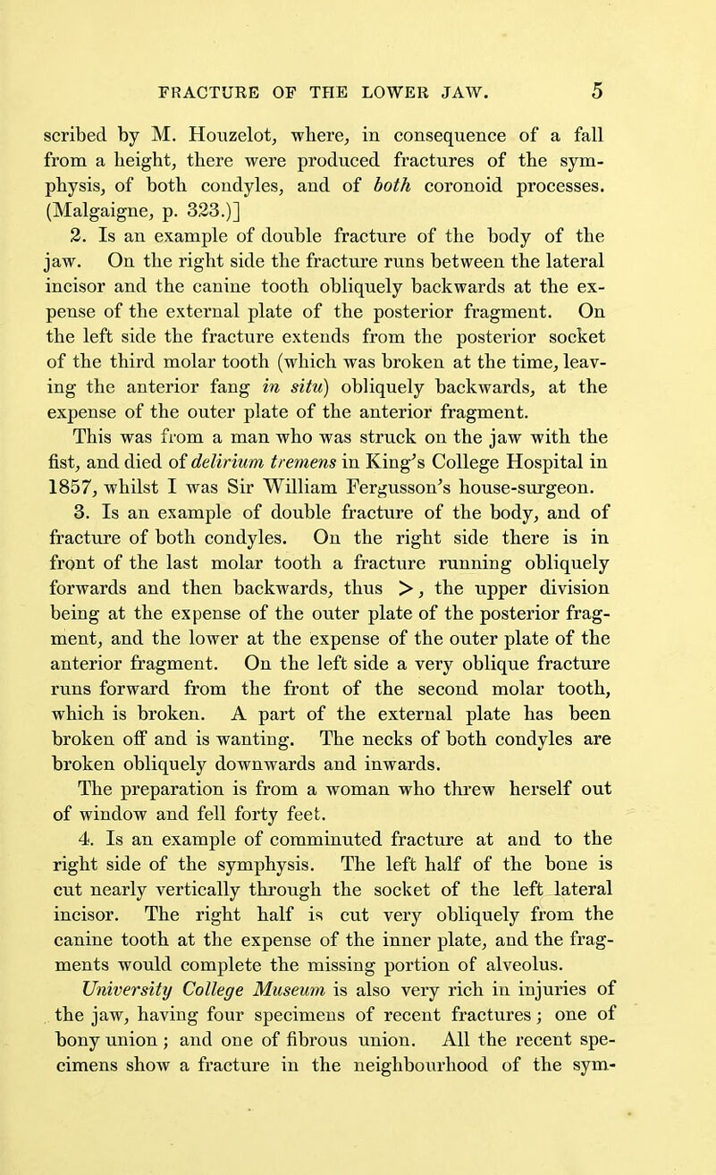 scribed by M. Houzelot, where, in consequence of a fall from a height, there were produced fractures of the sym- physis, of both condyles, and of both coronoid processes. (Malgaigne, p. 323.)] 2. Is an example of double fracture of the body of the jaw. On the right side the fracture runs between the lateral incisor and the canine tooth obliquely backwards at the ex- pense of the external plate of the posterior fragment. On the left side the fracture extends from the posterior socket of the third molar tooth (which was broken at the time, leav- ing the anterior fang in situ) obliquely backwards, at the expense of the outer plate of the anterior fragment. This was from a man who was struck on the jaw with the fist, and died of delirium tremens in King's College Hospital in 1857, whilst I was Sir William Fergusson's house-surgeon. 3. Is an example of double fracture of the body, and of fracture of both condyles. On the right side there is in front of the last molar tooth a fracture running obliquely forwards and then backwards, thus >, the upper division being at the expense of the outer plate of the posterior frag- ment, and the lower at the expense of the outer plate of the anterior fragment. On the left side a very oblique fracture runs forward from the front of the second molar tooth, which is broken. A part of the external plate has been broken off and is wanting. The necks of both condyles are broken obliquely downwards and inwards. The preparation is from a woman who threw herself out of window and fell forty feet. 4. Is an example of comminuted fracture at and to the right side of the symphysis. The left half of the bone is cut nearly vertically through the socket of the left lateral incisor. The right half is cut very obliquely from the canine tooth at the expense of the inner plate, and the frag- ments would complete the missing portion of alveolus. University College Museum is also very rich in injuries of the jaw, having four specimens of recent fractures; one of bony union ; and one of fibrous union. All the recent spe- cimens show a fracture in the neighbourhood of the sym-