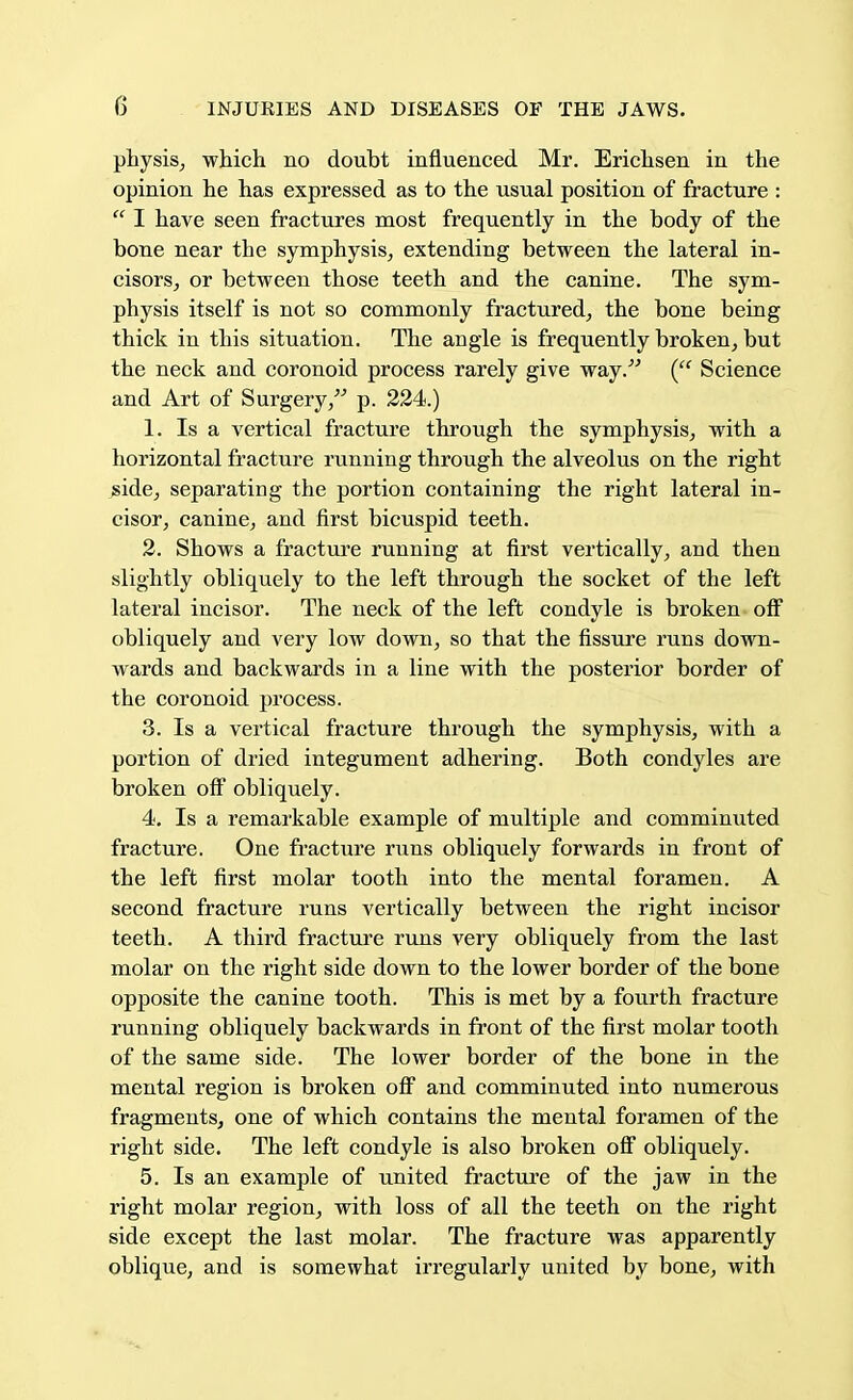 physis, which no doubt influenced Mr. Erichsen in the opinion he has expressed as to the usual position of fracture :  I have seen fractures most frequently in the body of the bone near the symphysis, extending between the lateral in- cisors, or between those teeth and the canine. The sym- physis itself is not so commonly fractured, the bone being thick in this situation. The angle is frequently broken, but the neck and coronoid process rarely give way. ( Science and Art of Surgery, p. 224.) 1. Is a vertical fracture through the symphysis, with a horizontal fracture running through the alveolus on the right side, separating the portion containing the right lateral in- cisor, canine, and first bicuspid teeth. 2. Shows a fracture running at first vertically, and then slightly obliquely to the left through the socket of the left lateral incisor. The neck of the left condyle is broken off obliquely and very low down, so that the fissure runs down- wards and backwards in a line with the posterior border of the coronoid process. 3. Is a vertical fracture through the symphysis, with a portion of dried integument adhering. Both condyles are broken off obliquely. 4. Is a remarkable example of multiple and comminuted fracture. One fracture runs obliquely forwards in front of the left first molar tooth into the mental foramen. A second fracture runs vertically between the right incisor teeth. A third fracture runs very obliquely from the last molar on the right side down to the lower border of the bone opposite the canine tooth. This is met by a fourth fracture running obliquely backwards in front of the first molar tooth of the same side. The lower border of the bone in the mental region is broken off and comminuted into numerous fragments, one of which contains the mental foramen of the right side. The left condyle is also broken off obliquely. 5. Is an example of united fracture of the jaw in the right molar region, with loss of all the teeth on the right side except the last molar. The fracture was apparently oblique, and is somewhat irregularly united by bone, with