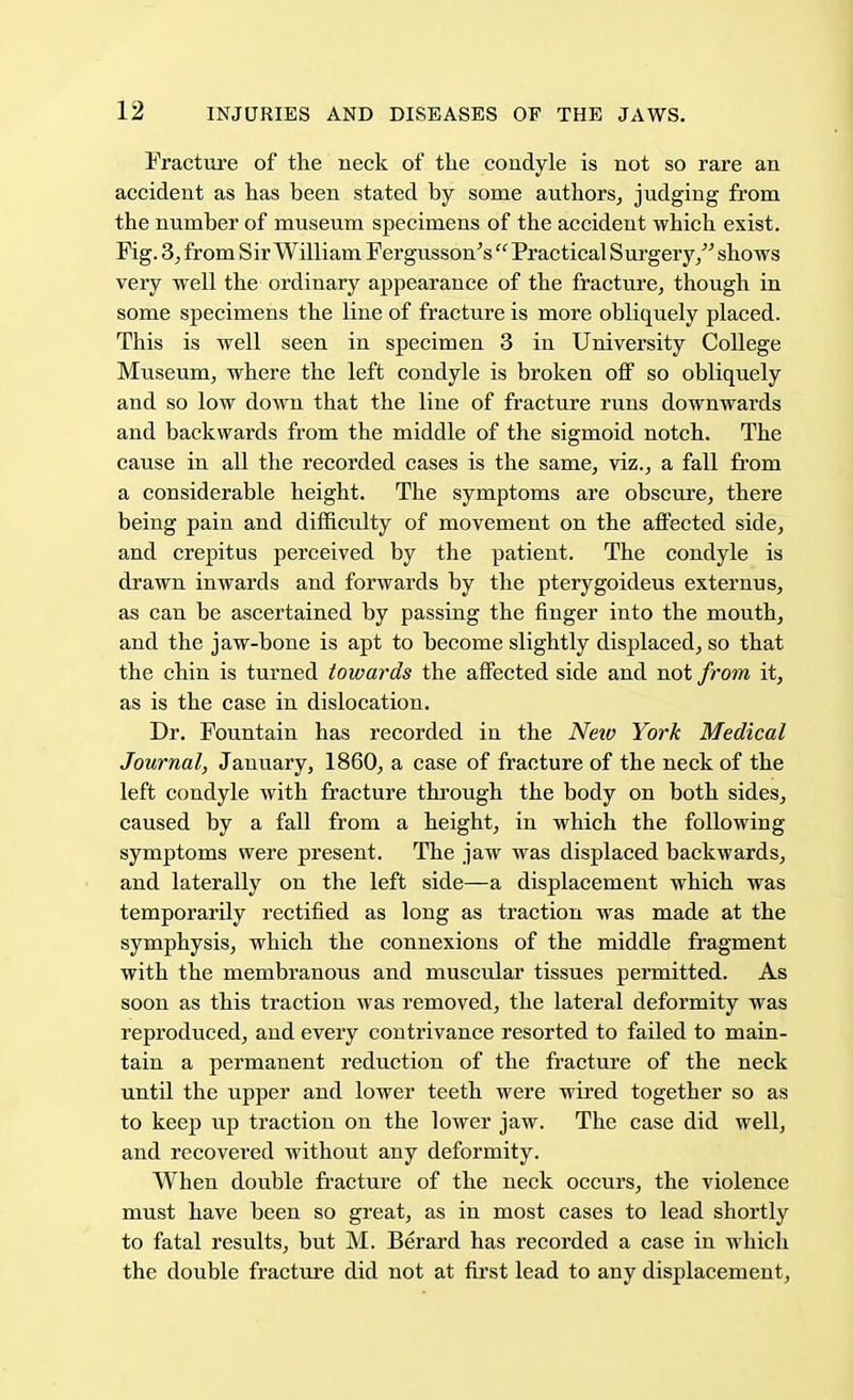 Fracture of the neck of the condyle is not so rare an accident as has been stated by some authors, judging from the number of museum specimens of the accident which exist. Fig. 3, from S ir William Fergusson's  Practical S urgery/'' shows very well the ordinary appearance of the fracture, though in some specimens the line of fracture is more obliquely placed. This is well seen in specimen 3 in University College Museum, where the left condyle is broken off so obliquely and so low down that the line of fracture runs downwards and backwards from the middle of the sigmoid notch. The cause in all the recorded cases is the same, viz., a fall from a considerable height. The symptoms are obscure, there being pain and difficulty of movement on the affected side, and crepitus perceived by the patient. The condyle is drawn inwards and forwards by the pterygoideus externus, as can be ascertained by passing the finger into the mouth, and the jaw-bone is apt to become slightly displaced, so that the chin is turned towards the affected side and not from it, as is the case in dislocation. Dr. Fountain has recorded in the New York Medical Journal, January, 1860, a case of fracture of the neck of the left condyle with fracture through the body on both sides, caused by a fall from a height, in which the following symptoms were present. The jaw was displaced backwards, and laterally on the left side—a displacement which was temporarily rectified as long as traction was made at the symphysis, which the connexions of the middle fragment with the membranous and muscular tissues permitted. As soon as this traction was removed, the lateral deformity was reproduced, and every contrivance resorted to failed to main- tain a permanent reduction of the fracture of the neck until the upper and lower teeth were wired together so as to keep up traction on the lower jaw. The case did well, and recovered without any deformity. When double fracture of the neck occurs, the violence must have been so great, as in most cases to lead shortly to fatal results, but M. Berard has recorded a case in which the double fracture did not at first lead to any displacement,