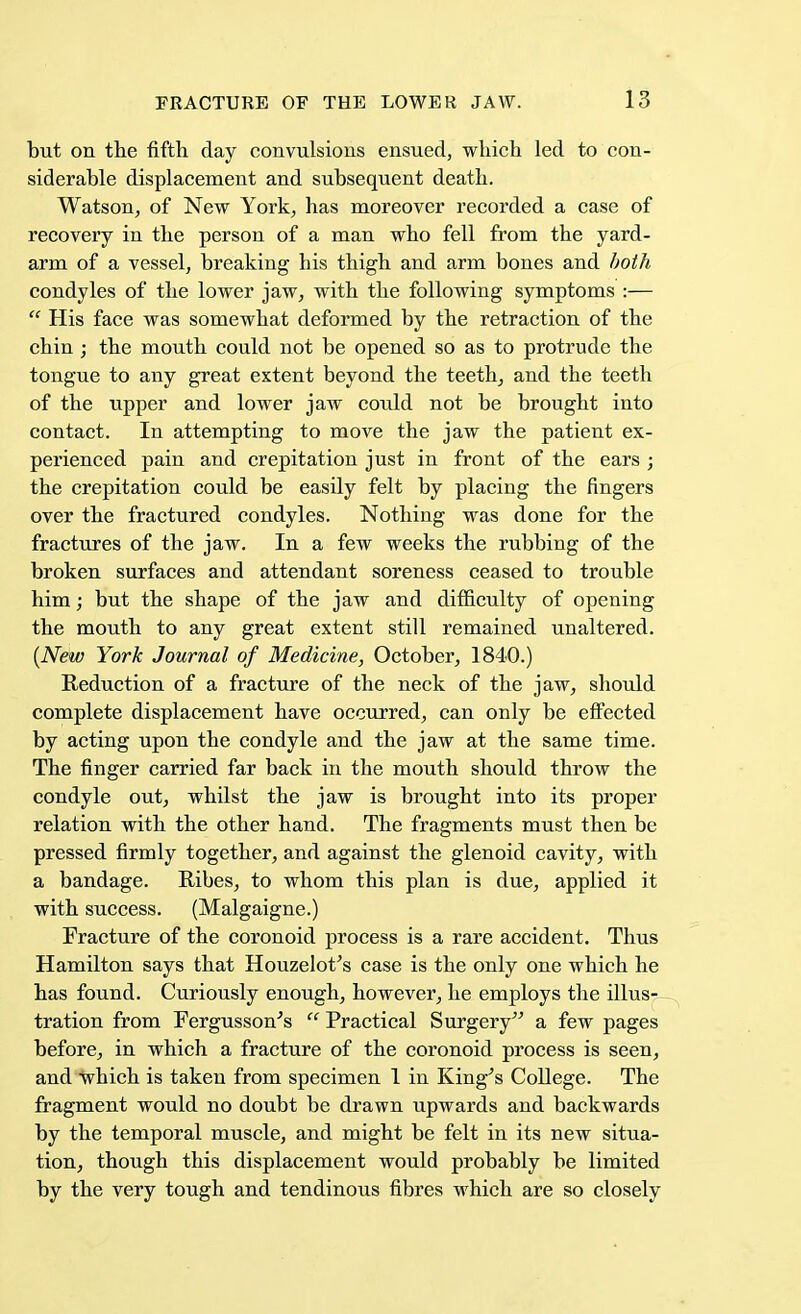 but on the fifth day convulsions ensued, which led to con- siderable displacement and subsequent death. Watson, of New York, has moreover recorded a case of recovery in the person of a man who fell from the yard- arm of a vessel, breaking his thigh and arm bones and both condyles of the lower jaw, with the following symptoms :—  His face was somewhat deformed by the retraction of the chin ; the mouth could not be opened so as to protrude the tongue to any great extent beyond the teeth, and the teeth of the upper and lower jaw could not be brought into contact. In attempting to move the jaw the patient ex- perienced pain and crepitation just in front of the ears ; the crepitation could be easily felt by placing the fingers over the fractured condyles. Nothing was done for the fractures of the jaw. In a few weeks the rubbing of the broken surfaces and attendant soreness ceased to trouble him; but the shape of the jaw and difficulty of opening the mouth to any great extent still remained unaltered. (New York Journal of Medicine, October, 1840.) Reduction of a fracture of the neck of the jaw, should complete displacement have occurred, can only be effected by acting upon the condyle and the jaw at the same time. The finger carried far back in the mouth should throw the condyle out, whilst the jaw is brought into its proper relation with the other hand. The fragments must then be pressed firmly together, and against the glenoid cavity, with a bandage. Ribes, to whom this plan is due, applied it with success. (Malgaigne.) Fracture of the coronoid process is a rare accident. Thus Hamilton says that Houzelot's case is the only one which he has found. Curiously enough, however, he employs the illusp- tration from Fergusson's  Practical Surgery a few pages before, in which a fracture of the coronoid process is seen, and which is taken from specimen 1 in King's College. The fragment would no doubt be drawn upwards and backwards by the temporal muscle, and might be felt in its new situa- tion, though this displacement would probably be limited by the very tough and tendinous fibres which are so closely