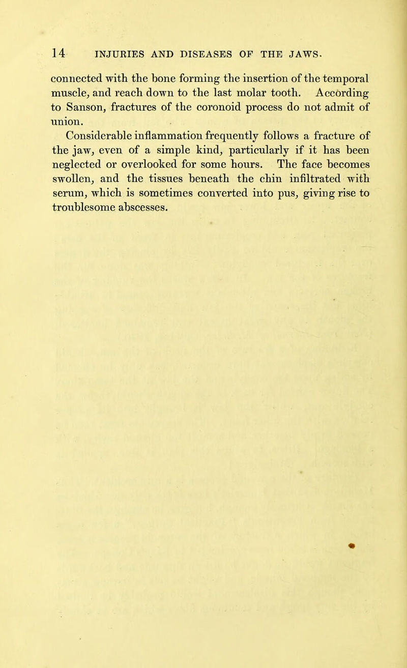 connected with the bone forming the insertion of the temporal muscle, and reach down to the last molar tooth. According to Sanson, fractures of the coronoid process do not admit of union. Considerable inflammation frequently follows a fracture of the jaw, even of a simple kind, particularly if it has been neglected or overlooked for some hours. The face becomes swollen, and the tissues beneath the chin infiltrated with serum, which is sometimes converted into pus, giving rise to troublesome abscesses.