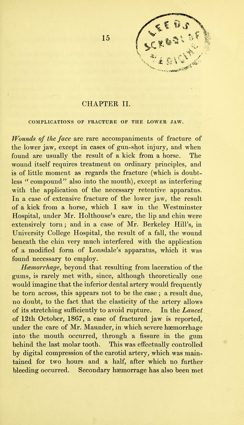 CHAPTER II. COMPLICATIONS OF FRACTURE OF THE LOWER JAW. Wounds of the face are rare accompaniments of fracture of the lower jaw, except in cases of gun-shot injury, and when found are usually the result of a kick from a horse. The wound itself requires treatment on ordinary principles, and is of little moment as regards the fracture (which is doubt- less ec compound also into the mouth), except as interfering with the application of the necessary retentive apparatus. In a case of extensive fracture of the lower jaw, the result of a kick from a horse, which I saw in the Westminster Hospital, under Mr. Holthouse's care, the lip and chin were extensively torn; and in a case of Mr. Berkeley HhTs, in University College Hospital, the result of a fall, the wound beneath the chin very much interfered with the application of a modified form of Lonsdale's apparatus, which it was found necessary to employ. Hemorrhage, beyond that resulting from laceration of the gums, is rarely met with, since, although theoretically one would imagine that the inferior dental artery would frequently be torn across, this appears not to be the case; a result due, no doubt, to the fact that the elasticity of the artery allows of its stretching sufficiently to avoid rupture. In the Lancet of 12th October, 1867, a case of fractured jaw is reported, under the care of Mr. Maunder, in which severe haemorrhage into the mouth occurred, through a fissure in the gum behind the last molar tooth. This was effectually controlled by digital compression of the carotid artery, which was main- tained for two hours and a half, after which no further bleeding occurred. Secondary hsemorrage has also been met