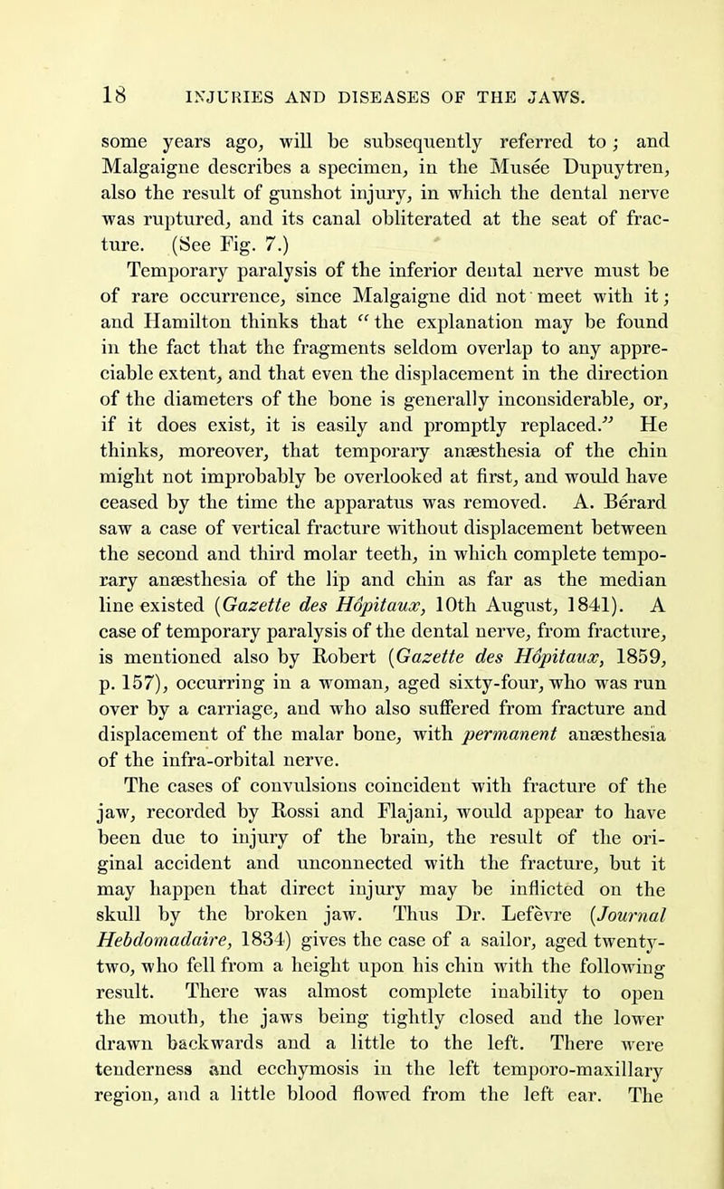 some years ago, will be subsequently referred to; and Malgaigne describes a specimen, in the Musee Dupuytren, also the result of gunshot injury, in which the dental nerve was ruptured, and its canal obliterated at the seat of frac- ture. (See Fig. 7.) Temporary paralysis of the inferior dental nerve must be of rare occurrence, since Malgaigne did not meet with it; and Hamilton thinks that  the explanation may be found in the fact that the fragments seldom overlap to any appre- ciable extent, and that even the displacement in the direction of the diameters of the bone is generally inconsiderable, or, if it does exist, it is easily and promptly replaced. He thinks, moreover, that temporary anaesthesia of the chin might not improbably be overlooked at first, and would have ceased by the time the apparatus was removed. A. Berard saw a case of vertical fracture without displacement between the second and third molar teeth, in which complete tempo- rary anaesthesia of the lip and chin as far as the median line existed {Gazette des Hopitaux, 10th August, 1841). A case of temporary paralysis of the dental nerve, from fracture, is mentioned also by Robert {Gazette des Hopitaux, 1859, p. 157), occurring in a woman, aged sixty-four, who was run over by a carriage, and who also suffered from fracture and displacement of the malar bone, with permanent anaesthesia of the infra-orbital nerve. The cases of convulsions coincident with fracture of the jaw, recorded by Rossi and Flajani, would appear to have been due to injury of the brain, the result of the ori- ginal accident and unconnected with the fracture, but it may happen that direct injury may be inflicted on the skull by the broken jaw. Thus Dr. Lefevre {Journal Hebdomadaire, 1834) gives the case of a sailor, aged twenty- two, who fell from a height upon his chin with the following result. There was almost complete inability to open the mouth, the jaws being tightly closed and the lower drawn backwards and a little to the left. There were tenderness and ecchymosis in the left temporo-maxillary region, and a little blood flowed from the left ear. The