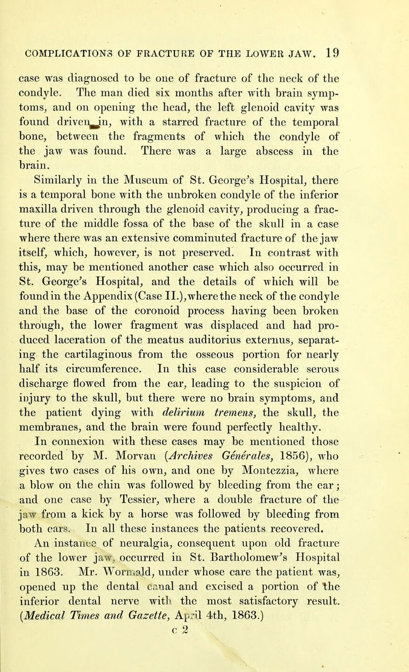 case was diagnosed to be one of fracture of the neck of the condyle. The man died six months after with brain symp- toms, and on opening the head, the left glenoid cavity was found driven^Jn, with a starred fracture of the temporal bone, between the fragments of which the condyle of the jaw was found. There was a large abscess in the brain. Similarly in the Museum of St. George's Hospital, there is a temporal bone with the unbroken condyle of the inferior maxilla driven through the glenoid cavity, producing a frac- ture of the middle fossa of the base of the skull in a case where there was an extensive comminuted fracture of the jaw itself, which, however, is not preserved. In contrast with this, may be mentioned another case which also occurred in St. George's Hospital, and the details of which will be found in the Appendix (Case II.), where the neck of the condyle and the base of the coronoid process having been broken through, the lower fragment was displaced and had pro- duced laceration of the meatus auditorius externus, separat- ing the cartilaginous from the osseous portion for nearly half its circumference. In this case considerable serous discharge flowed from the ear, leading to the suspicion of injury to the skull, but there were no brain symptoms, and the patient dying with delirium tremens, the skull, the membranes, and the brain were found perfectly healthy. In connexion with these cases may be mentioned those recorded by M. Morvan {Archives Generates, 1856), who gives two cases of his own, and one by Montezzia, where a blow on the chin was followed by bleeding from the ear; and one case by Tessier, where a double fracture of the jaw from a kick by a horse was followed by bleeding from both ears. In all these instances the patients recovered. An instance of neuralgia, consequent upon old fracture of the lower jaw, occurred in St. Bartholomew's Hospital in 1863. Mr. Wormald, under whose care the patient was, opened up the dental cr.nal and excised a portion of \he inferior dental nerve with the most satisfactory result. (Medical Times and Gazette, April 4th, 1863.) c 2