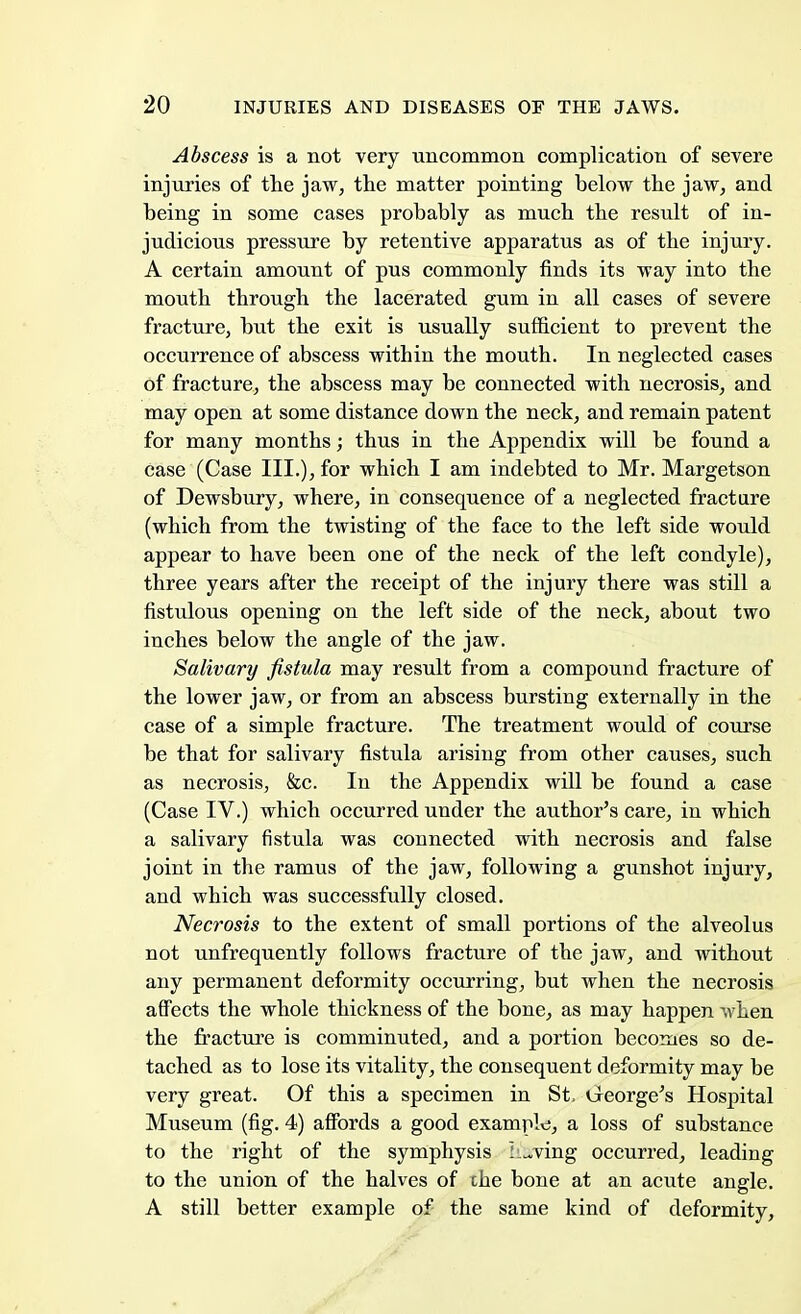 Abscess is a not very uncommon complication of severe injuries of the jaw, the matter pointing below the jaw, and being in some cases probably as much the result of in- judicious pressure by retentive apparatus as of the injury. A certain amount of pus commonly finds its way into the mouth through the lacerated gum in all cases of severe fracture, but the exit is usually sufficient to prevent the occurrence of abscess within the mouth. In neglected cases of fracture, the abscess may be connected with necrosis, and may open at some distance down the neck, and remain patent for many months; thus in the Appendix will be found a case (Case III.), for which I am indebted to Mr. Margetson of Dewsbury, where, in consequence of a neglected fracture (which from the twisting of the face to the left side would appear to have been one of the neck of the left condyle), three years after the receipt of the injury there was still a fistulous opening on the left side of the neck, about two inches below the angle of the jaw. Salivary fistula may result from a compound fracture of the lower jaw, or from an abscess bursting externally in the case of a simple fracture. The treatment would of course be that for salivary fistula arising from other causes, such as necrosis, &c. In the Appendix will be found a case (Case IV.) which occurred under the author's care, in which a salivary fistula was connected with necrosis and false joint in the ramus of the jaw, following a gunshot injury, and which was successfully closed. Necrosis to the extent of small portions of the alveolus not unfrequently follows fracture of the jaw, and without any permanent deformity occurring, but when the necrosis affects the whole thickness of the bone, as may happen when the fracture is comminuted, and a portion becomes so de- tached as to lose its vitality, the consequent deformity may be very great. Of this a specimen in St, George's Hospital Museum (fig. 4) affords a good example, a loss of substance to the right of the symphysis Saving occurred, leading to the union of the halves of the bone at an acute angle. A still better example of the same kind of deformity,