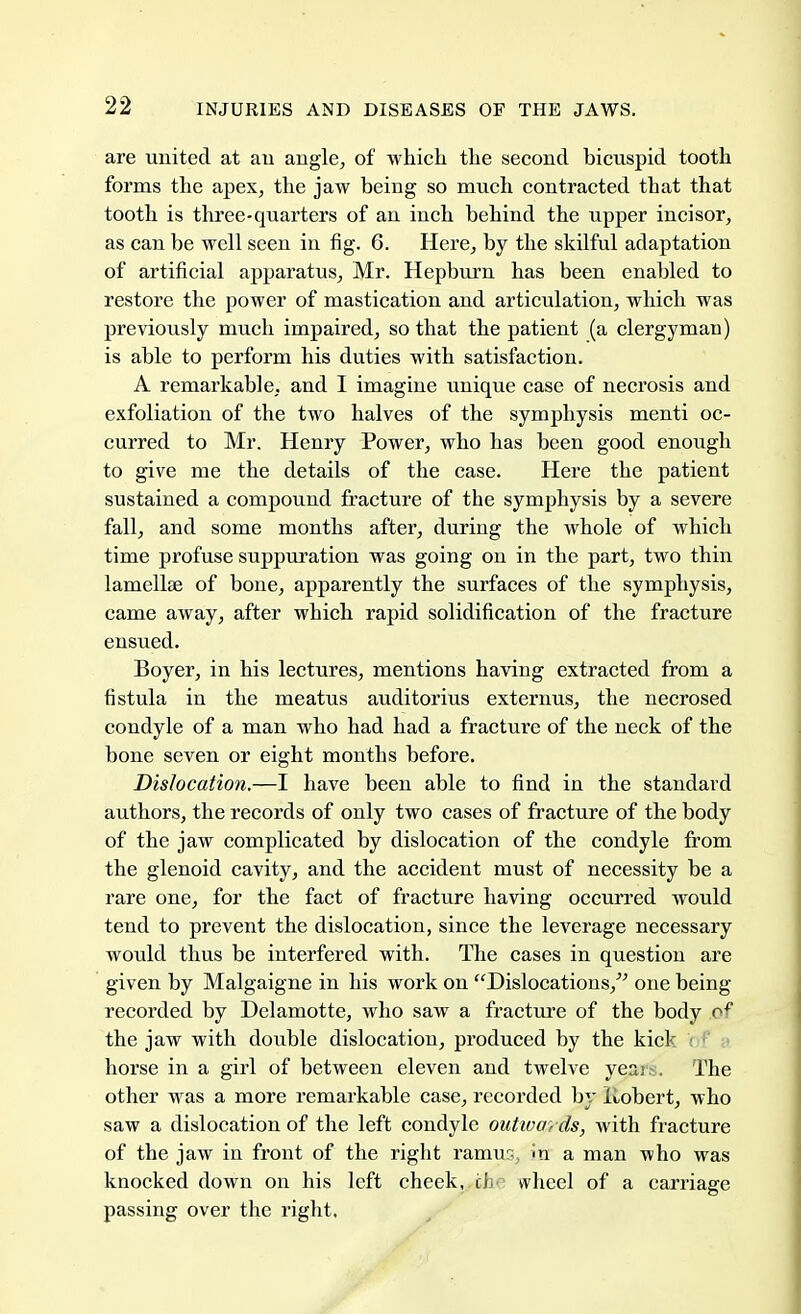 are united at an angle, of which the second bicuspid tooth forms the apex, the jaw being so much contracted that that tooth is three-quarters of an inch behind the upper incisor, as can be well seen in fig. 6. Here, by the skilful adaptation of artificial apparatus, Mr. Hepburn has been enabled to restore the power of mastication and articulation, which was previously much impaired, so that the patient (a clergyman) is able to perform his duties with satisfaction. A remarkable, and I imagine unique case of necrosis and exfoliation of the two halves of the symphysis menti oc- curred to Mr. Henry Power, who has been good enough to give me the details of the case. Here the patient sustained a compound fracture of the symphysis by a severe fall, and some months after, during the whole of which time profuse suppuration was going on in the part, two thin lamellae of bone, apparently the surfaces of the symphysis, came away, after which rapid solidification of the fracture ensued. Boyer, in his lectures, mentions having extracted from a fistula in the meatus auditorius externus, the necrosed condyle of a man who had had a fracture of the neck of the bone seven or eight months before. Dislocation.—I have been able to find in the standard authors, the records of only two cases of fracture of the body of the jaw complicated by dislocation of the condyle from the glenoid cavity, and the accident must of necessity be a rare one, for the fact of fracture having occurred would tend to prevent the dislocation, since the leverage necessary would thus be interfered with. The cases in question are given by Malgaigne in his work on Dislocations, one being recorded by Delamotte, who saw a fracture of the body oe the jaw with double dislocation, produced by the kick i horse in a girl of between eleven and twelve yean. The other was a more remarkable case, recorded by Jiobert, who saw a dislocation of the left condyle outwards, with fracture of the jaw in front of the right ramus, >n a man who was knocked down on his left check, ti wheel of a carriage passing over the right.