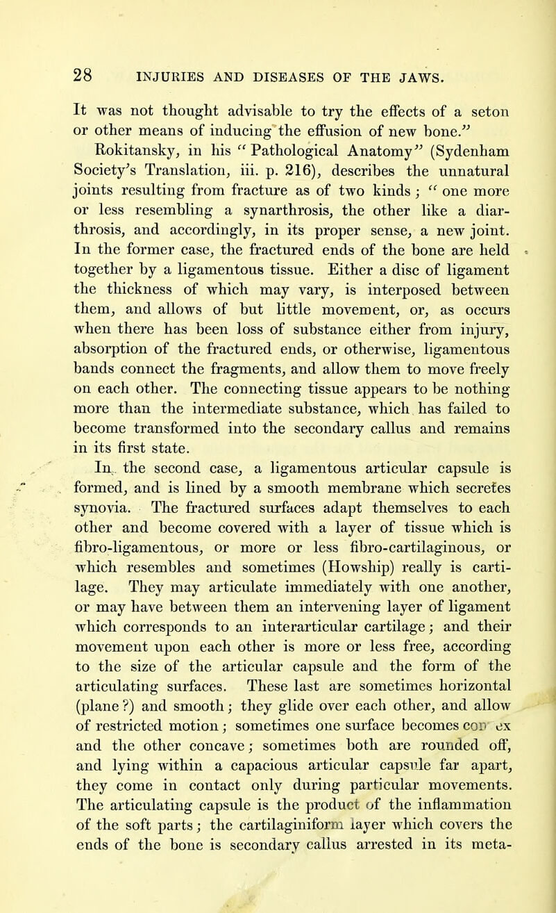 It was not thought advisable to try the effects of a seton or other means of inducing the effusion of new bone. Rokitansky, in his  Pathological Anatomy (Sydenham Society's Translation, iii. p. 216), describes the unnatural joints resulting from fracture as of two kinds ;  one more or less resembling a synarthrosis, the other like a diar- throsis, and accordingly, in its proper sense, a new joint. In the former case, the fractured ends of the bone are held together by a ligamentous tissue. Either a disc of ligament the thickness of which may vary, is interposed between them, and allows of but little movement, or, as occurs when there has been loss of substance either from injury, absorption of the fractured ends, or otherwise, ligamentous bands connect the fragments, and allow them to move freely on each other. The connecting tissue appears to be nothing- more than the intermediate substance, which has failed to become transformed into the secondary callus and remains in its first state. In. the second case, a ligamentous articular capsule is formed, and is lined by a smooth membrane which secretes synovia. The fractured surfaces adapt themselves to each other and become covered with a layer of tissue which is fibro-ligamentous, or more or less fibro-cartilaginous, or which resembles and sometimes (Howship) really is carti- lage. They may articulate immediately with one another, or may have between them an intervening layer of ligament which corresponds to an interarticular cartilage; and their movement upon each other is more or less free, according to the size of the articular capsule and the form of the articulating surfaces. These last are sometimes horizontal (plane ?) and smooth; they glide over each other, and allow of restricted motion; sometimes one surface becomes cod ex and the other concave; sometimes both are rounded off, and lying within a capacious articular capsule far apart, they come in contact only during particular movements. The articulating capsule is the product of the inflammation of the soft parts; the cartilaginiform layer which covers the ends of the bone is secondary callus arrested in its meta-