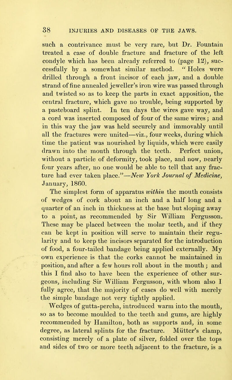 such a contrivance must be very rare, but Dr. Fountain treated a case of double fracture and fracture of the left condyle which lias been already referred to (page 12), suc- cessfully by a somewhat similar method.  Holes were drilled through a front incisor of each jaw, and a double strand of fine annealed jeweller's iron wire was passed through and twisted so as to keep the parts in exact apposition, the central fracture, which gave no trouble, being supported by a pasteboard splint. In ten days the wires gave way, and a cord was inserted composed of four of the same wires; and in this way the jaw was held securely and immovably until all the fractures were united—viz., four weeks, during which time the patient was nourished by liquids, which were easily drawn into the mouth through the teeth. Perfect union, without a particle of deformity, took place, and now, nearly four years after, no one would be able to tell that any frac- ture had ever taken place.—New York Journal of Medicine, January, 1860. The simplest form of apparatus within the mouth consists of wedges of cork about an inch and a half long and a quarter of an inch in thickness at the base but sloping away to a point, as recommended by Sir William Fergusson. These may be placed between the molar teeth, and if they can be kept in position will serve to maintain their regu- larity and to keep the incisors separated for the introduction of food, a four-tailed bandage being applied externally. My own experience is that the corks cannot be maintained in position, and after a few hours roll about in the mouth; and this I find also to have been the experience of other sur- geons, including Sir William Fergusson, with whom also I fully agree, that the majority of cases do well with merely the simple bandage not very tightly applied. Wedges of gutta-percha, introduced warm into the mouth, so as to become moulded to the teeth and gums, are highly recommended by Hamilton, both as supports and, in some degree, as lateral splints for the fracture. Mutter's clamp, consisting merely of a plate of silver, folded over the tops and sides of two or more teeth adjacent to the fracture, is a