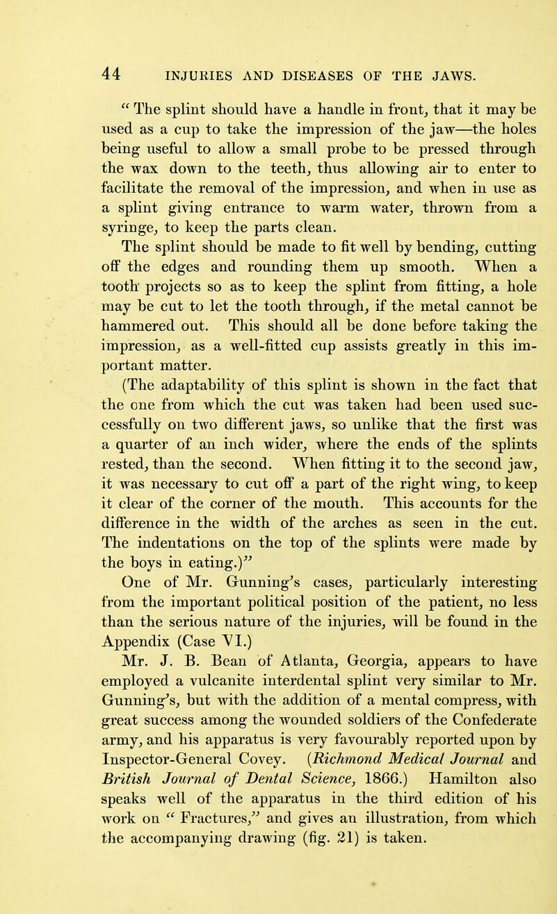  The splint should have a handle in front, that it may be used as a cup to take the impression of the jaw—the holes being useful to allow a small probe to be pressed through the wax down to the teeth, thus allowing air to enter to facilitate the removal of the impression, and when in use as a splint giving entrance to warm water, thrown from a syringe, to keep the parts clean. The splint should be made to fit well by bending, cutting off the edges and rounding them up smooth. When a tooth projects so as to keep the splint from fitting, a hole may be cut to let the tooth through, if the metal cannot be hammered out. This should all be done before taking the impression, as a well-fitted cup assists greatly in this im- portant matter. (The adaptability of this splint is shown in the fact that the one from which the cut was taken had been used suc- cessfully on two different jaws, so unlike that the first was a quarter of an inch wider, where the ends of the splints rested, than the second. When fitting it to the second jaw, it was necessary to cut off a part of the right wing, to keep it clear of the corner of the mouth. This accounts for the difference in the width of the arches as seen in the cut. The indentations on the top of the splints were made by the boys in eating.) One of Mr. Gunning's cases, particularly interesting from the important political position of the patient, no less than the serious nature of the injuries, will be found in the Appendix (Case VI.) Mr. J. B. Bean of Atlanta, Georgia, appears to have employed a vulcanite interdental splint very similar to Mr. Gunning's, but with the addition of a mental compress, with great success among the wounded soldiers of the Confederate army, and his apparatus is very favourably reported upon by Inspector-General Covey. {Richmond Medical Journal and British Journal of Dental Science, 1866.) Hamilton also speaks well of the apparatus in the third edition of his work on  Fractures, and gives an illustration, from which the accompanying drawing (fig. 21) is taken.