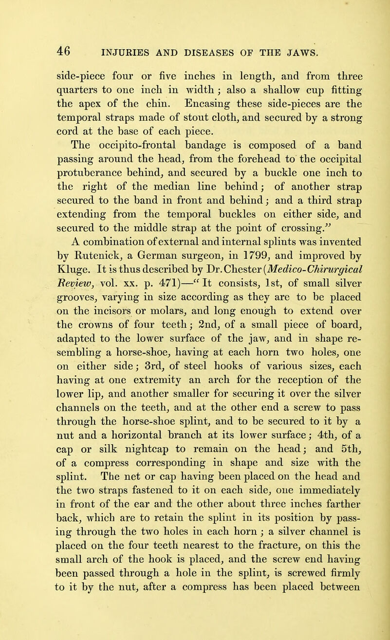 side-piece four or five inches in length, and from three quarters to one inch in width ; also a shallow cup fitting the apex of the chin. Encasing these side-pieces are the temporal straps made of stout cloth, and secured by a strong cord at the base of each piece. The occipito-frontal bandage is composed of a band passing around the head, from the forehead to the occipital protuberance behind, and secured by a buckle one inch to the right of the median line behind; of another strap secured to the band in front and behind; and a third strap extending from the temporal buckles on either side, and secured to the middle strap at the point of crossing. A combination of external and internal splints was invented by Rutenick, a German surgeon, in 1799, and improved by Kluge. It is thus described by Dr.Chester {Medico-Chirurgical Review, vol. xx. p. 471)—It consists, 1st, of small silver grooves, varying in size according as they are to be placed on the incisors or molars, and long enough to extend over the crowns of four teeth; 2nd, of a small piece of board, adapted to the lower surface of the jaw, and in shape re- sembling a horse-shoe, having at each horn two holes, one on either side; 3rd, of steel hooks of various sizes, each having at one extremity an arch for the reception of the lower lip, and another smaller for securing it over the silver channels on the teeth, and at the other end a screw to pass through the horse-shoe splint, and to be secured to it by a nut and a horizontal branch at its lower surface; 4th, of a cap or silk nightcap to remain on the head; and 5th, of a compress corresponding in shape and size with the splint. The net or cap having been placed on the head and the two straps fastened to it on each side, one immediately in front of the ear and the other about three inches farther back, which are to retain the splint in its position by pass- ing through the two holes in each horn; a silver channel is placed on the four teeth nearest to the fracture, on this the small arch of the hook is placed, and the screw end having been passed through a hole in the splint, is screwed firmly to it by the nut, after a compress has been placed between