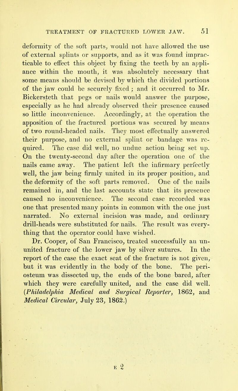 deformity of the soft parts, would not have allowed the use of external splints or supports, and as it was found imprac- ticable to effect this object by fixing the teeth by an appli- ance within the mouth, it was absolutely necessary that some means should be devised by which the divided portions of the jaw could be securely fixed ; and it occurred to Mr. Bickersteth that pegs or nails would answer the purpose, especially as he had already observed their presence caused so little inconvenience. Accordingly, at the operation the apposition of the fractured portions was secured by means of two round-headed nails. They most effectually answered their purpose, and no external splint or bandage was re- quired. The case did well, no undue action being set up. On the twenty-second day after the operation one of the nails came away. The patient left the infirmary perfectly well, the jaw being firmly united in its proper position, and the deformity of the soft parts removed. One of the nails remained in, and the last accounts state that its presence caused no inconvenience. The second case recorded was one that presented many points in common with the one just narrated. No external incision was made, and ordinary drill-heads were substituted for nads. The result was every- thing that the operator could have wished. Dr. Cooper, of San Francisco, treated successfully an un- united fracture of the lower jaw by silver sutures. In the report of the case the exact seat of the fracture is not given, but it was evidently in the body of the bone. The peri- osteum was dissected up, the ends of the bone bared, after which they were carefully united, and the case did well. {Philadelphia Medical and Surgical Reporter, 1862, and Medical Circular, July 23, 1862.) e 2