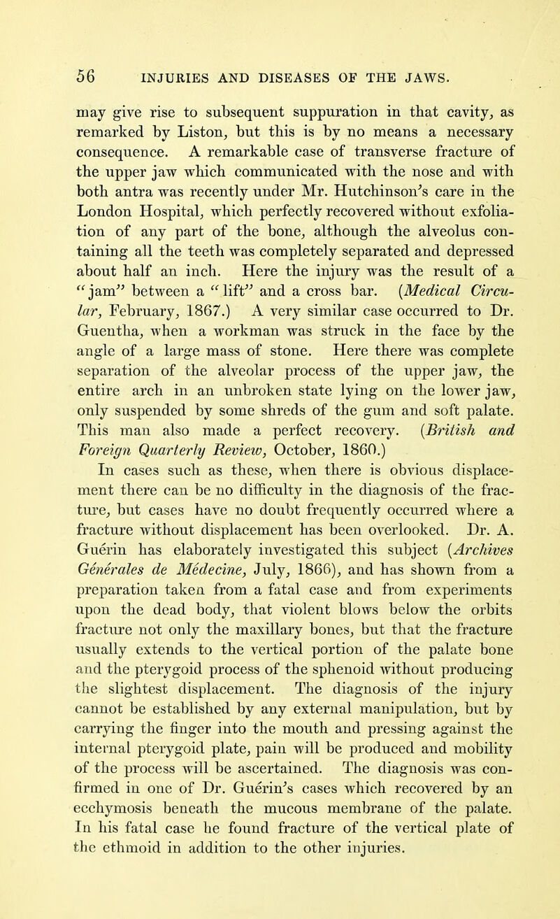 may give rise to subsequent suppuration in that cavity, as remarked by Liston, but this is by no means a necessary consequence. A remarkable case of transverse fracture of the upper jaw which communicated with the nose and with both antra was recently under Mr. Hutchinson's care in the London Hospital, which perfectly recovered without exfolia- tion of any part of the bone, although the alveolus con- taining all the teeth was completely separated and depressed about half an inch. Here the injury was the result of a jam between a lift and a cross bar. {Medical Circu- lar, February, 1867.) A very similar case occurred to Dr. Guentha, when a workman was struck in the face by the angle of a large mass of stone. Here there was complete separation of the alveolar process of the upper jaw, the entire arch in an unbroken state lying on the lower jaw, only suspended by some shreds of the gum and soft palate. This man also made a perfect recovery. {British and Foreign Quarterly Review, October, I860.) In cases such as these, when there is obvious displace- ment there can be no difficulty in the diagnosis of the frac- ture, but cases have no doubt frequently occurred where a fracture without displacement has been overlooked. Dr. A. Guerin has elaborately investigated this subject {Archives Generates de Medecine, July, 1866), and has shown from a preparation taken from a fatal case and from experiments upon the dead body, that violent blows below the orbits fracture not only the maxillary bones, but that the fracture usually extends to the vertical portion of the palate bone and the pterygoid process of the sphenoid without producing the slightest displacement. The diagnosis of the injury cannot be established by any external manipulation, but by carrying the finger into the mouth and pressing against the internal pterygoid plate, pain will be produced and mobility of the process will be ascertained. The diagnosis was con- firmed in one of Dr. Guerin's cases which recovered by an ecchymosis beneath the mucous membrane of the palate. In his fatal case he found fracture of the vertical plate of the ethmoid in addition to the other injuries.