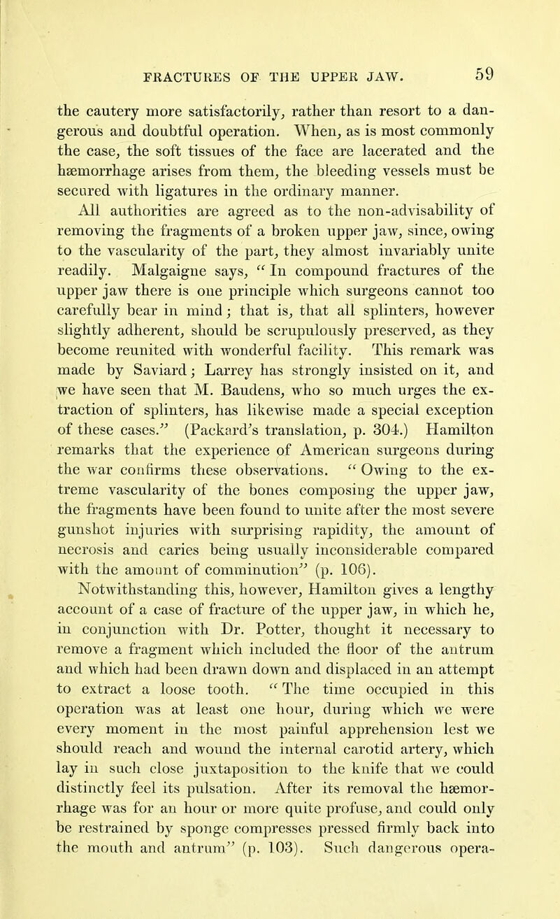 the cautery more satisfactorily, rather than resort to a dan- gerous and doubtful operation. When, as is most commonly the case, the soft tissues of the face are lacerated and the haemorrhage arises from them, the bleeding vessels must be secured with ligatures in the ordinary manner. All authorities are agreed as to the non-advisability of removing the fragments of a broken upper jaw, since, owing to the vascularity of the part, they almost invariably unite readily. Malgaigne says,  In compound fractures of the upper jaw there is one principle which surgeons cannot too carefully bear in mind; that is, that all splinters, however slightly adherent, should be scrupulously preserved, as they become reunited with wonderful facility. This remark was made by Saviard; Larrey has strongly insisted on it, and we have seen that M. Baudens, who so much urges the ex- traction of splinters, has likewise made a special exception of these cases. (Packard's translation, p. 304.) Hamilton remarks that the experience of American surgeons during the war confirms these observations.  Owing to the ex- treme vascularity of the bones composing the upper jaw, the fragments have been found to unite after the most severe gunshot injuries with surprising rapidity, the amount of necrosis and caries being usually inconsiderable compared with the amount of comminution (p. 106). Notwithstanding this, however, Hamilton gives a lengthy account of a case of fracture of the upper jaw, in which he, in conjunction with Dr. Potter, thought it necessary to remove a fragment which included the floor of the antrum and which had been drawn down and displaced in an attempt to extract a loose tooth.  The time occupied in this operation was at least one hour, during which we were every moment in the most painful apprehension lest we should reach and wound the internal carotid artery, which lay in such close juxtaposition to the knife that we could distinctly feel its pulsation. After its removal the haemor- rhage was for an hour or more quite profuse, and could only be restrained by sponge compresses pressed firmly back into the mouth and antrum (p. 103). Such dangerous opera-