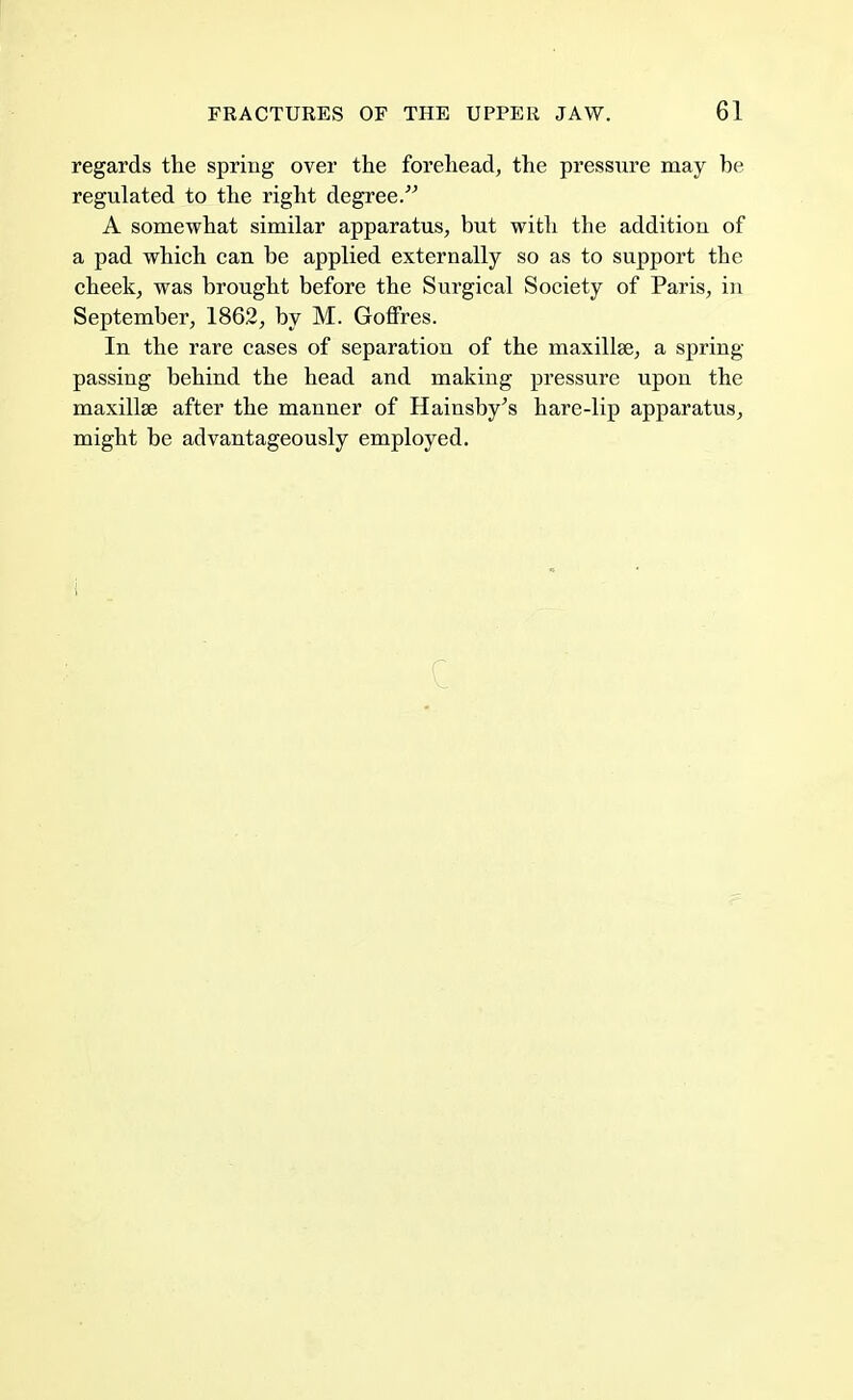 regards the spring over the forehead, the pressure may be regulated to the right degree. A somewhat similar apparatus, but with the addition of a pad which can be applied externally so as to support the cheek, was brought before the Surgical Society of Paris, in September, 1862, by M. Goffres. In the rare cases of separation of the maxillse, a spring- passing behind the head and making pressure upon the maxillse after the manner of Hainsby's hare-lip apparatus, might be advantageously employed.