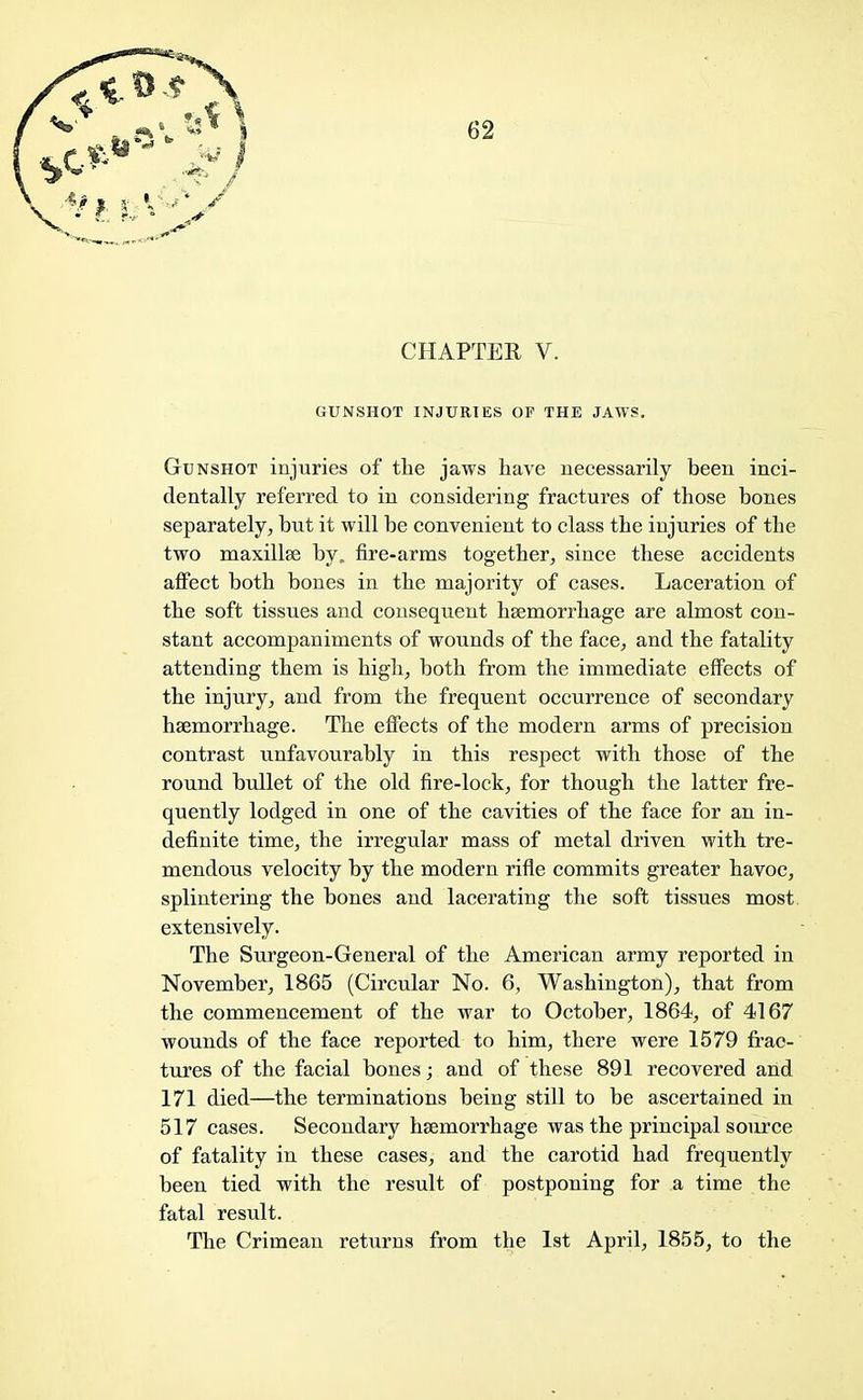 CHAPTER V. GUNSHOT INJURIES OF THE JAWS. Gunshot injuries of the jaws have necessarily been inci- dentally referred to in considering fractures of those hones separately, hut it will be convenient to class the injuries of the two maxillse by. fire-arms together, since these accidents affect both bones in the majority of cases. Laceration of the soft tissues and consequent haemorrhage are almost con- stant accompaniments of wounds of the face, and the fatality attending them is high, both from the immediate effects of the injury, and from the frequent occurrence of secondary haemorrhage. The effects of the modern arms of precision contrast unfavourably in this respect with those of the round bullet of the old fire-lock, for though the latter fre- quently lodged in one of the cavities of the face for an in- definite time, the irregular mass of metal driven with tre- mendous velocity by the modern rifle commits greater havoc, splintering the bones and lacerating the soft tissues most extensively. The Surgeon-General of the American army reported in November, 1865 (Circular No. 6, Washington), that from the commencement of the war to October, 1864, of 4167 wounds of the face reported to him, there were 1579 frac- tures of the facial bones; and of these 891 recovered and 171 died—the terminations being still to be ascertained in 517 cases. Secondary haemorrhage was the principal source of fatality in these cases, and the carotid had frequently been tied with the result of postponing for a time the fatal result. The Crimean returns from the 1st April, 1855, to the