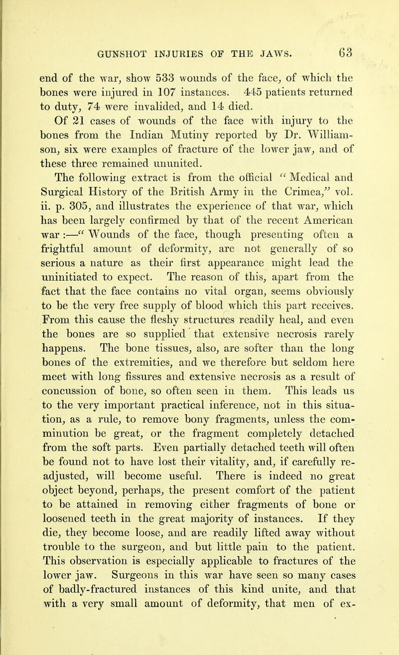 end of the war, show 533 wounds of the face, of which the bones were injured in 107 instances. 445 patients returned to duty, 74 were invalided, and 14 died. Of 21 cases of wounds of the face with injury to the bones from the Indian Mutiny reported by Dr. William- son, six were examples of fracture of the lower jaw, and of these three remained ununited. The following extract is from the official  Medical and Surgical History of the British Army in the Crimea, vol. ii. p. 305, and illustrates the experience of that war, which has been largely confirmed by that of the recent American war :— Wounds of the face, though presenting often a frightful amount of deformity, are not generally of so serious a nature as their first appearance might lead the uninitiated to expect. The reason of this, apart from the fact that the face contains no vital organ, seems obviously to be the very free supply of blood which this part receives. From this cause the fleshy structures readily heal, and even the bones are so supplied that extensive necrosis rarely happens. The bone tissues, also, are softer than the long bones of the extremities, and we therefore but seldom here meet with long fissures and extensive necrosis as a result of concussion of bone, so often seen in them. This leads us to the very important practical inference, not in this situa- tion, as a rule, to remove bony fragments, unless the com- minution be great, or the fragment completely detached from the soft parts. Even partially detached teeth will often be found not to have lost their vitality, and, if carefully re- adjusted, will become useful. There is indeed no great object beyond, perhaps, the present comfort of the patient to be attained in removing either fragments of bone or loosened teeth in the great majority of instances. If they die, they become loose, and are readily lifted away without trouble to the surgeon, and but little pain to the patient. This observation is especially applicable to fractures of the lower jaw. Surgeons in this war have seen so many cases of badly-fractured instances of this kind unite, and that with a very small amount of deformity, that men of ex-