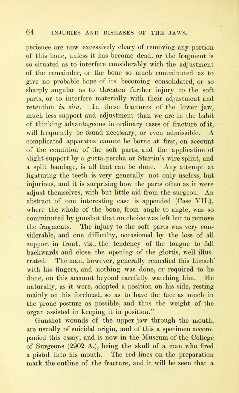 perience are now excessively chary of removing any portion of this bone, unless it has become dead, or the fragment is so situated as to interfere considerably with the adjustment of the remainder, or the bone so much comminuted as to give no probable hope of its becoming consolidated, or so sharply angular as to threaten further injury to the soft parts, or to interfere materially with their adjustment and retention in situ. In these fractures of the lower jaw, much less support and adjustment than we are in the habit of thinking advantageous in ordinary cases of fracture of it, will frequently be found necessary, or even admissible. A complicated apparatus cannot be borne at first, on account of the condition of the soft parts, and the application of slight support by a gutta-percha or Starting wire splint, and a split bandage, is all that can be done. Any attempt at ligaturing the teeth is very generally not only useless, but injurious, and it is surprising how the parts often as it were adjust themselves, with but little aid from the surgeon. An abstract of one interesting case is appended (Case VII.), where the whole of the bone, from angle to angle, was so comminuted by gunshot that no choice was left but to remove the fragments. The injury to the soft parts was very con- siderable, and one difficulty, occasioned by the loss of all support in front, viz., the tendency of the tongue to fall backwards and close the opening of the glottis, well illus- trated. The man, however, generally remedied this himself with his fingers, and nothing was done, or required to be done, on this account beyond carefully watching him. He naturally, as it were, adopted a position on his side, resting mainly on his forehead, so as to have the face as much in the prone posture as possible, and thus the weight of the organ assisted in keeping it in position. Gunshot wounds of the upper jaw through the mouth, are usually of suicidal origin, and of this a specimen accom- panied this essay, and is now in the Museum of the College of Surgeons (2902 A.), being the skull of a man who fired a pistol into his mouth. The red lines on the preparation mark the outline of the fracture, and it will be seen that a