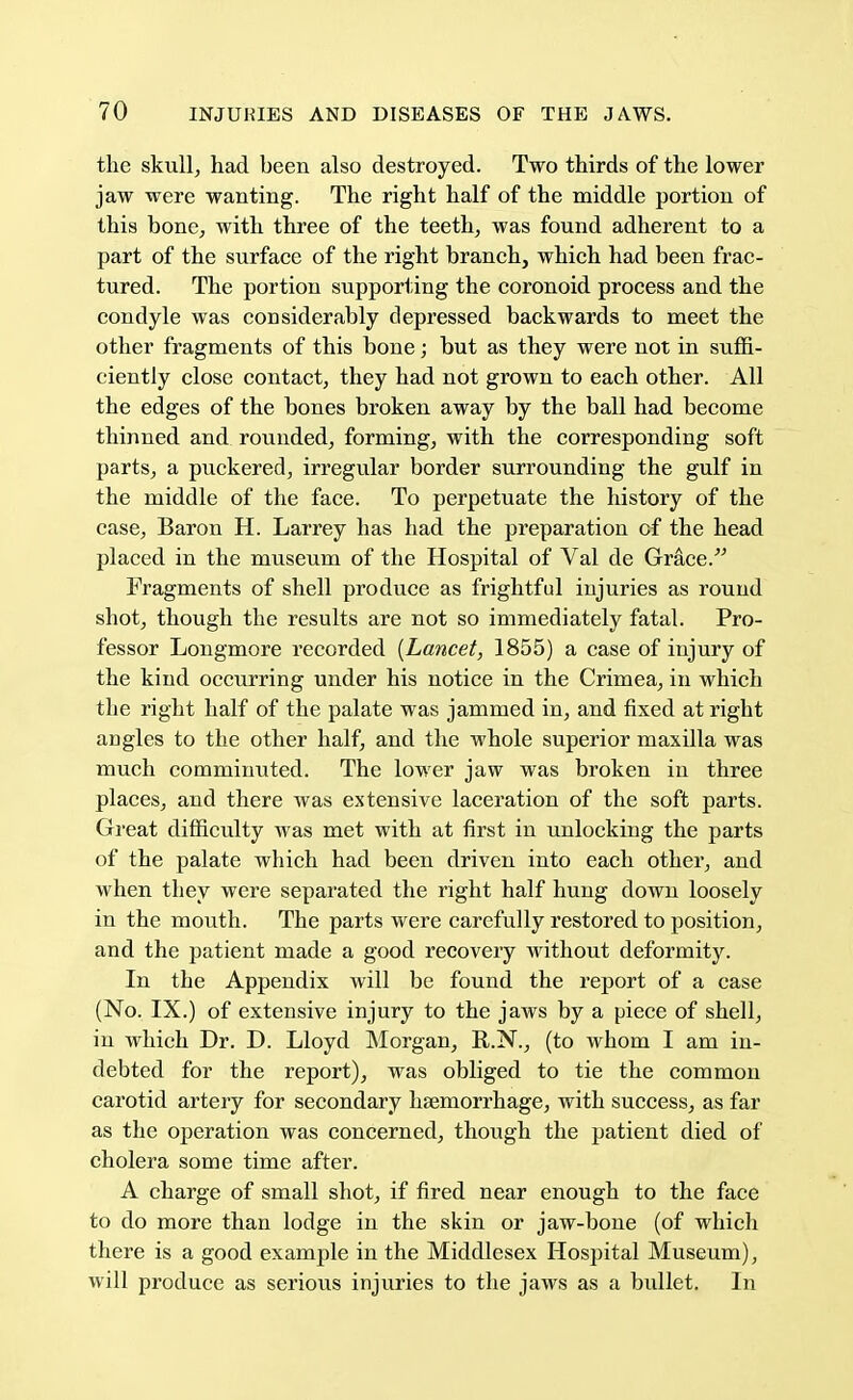 the skull, had been also destroyed. Two thirds of the lower jaw were wanting. The right half of the middle portion of this bone, with three of the teeth, was found adherent to a part of the surface of the right branch, which had been frac- tured. The portion supporting the coronoid process and the condyle was considerably depressed backwards to meet the other fragments of this bone; but as they were not in suffi- ciently close contact, they had not grown to each other. All the edges of the bones broken away by the ball had become thinned and rounded, forming, with the corresponding soft parts, a puckered, irregular border surrounding the gulf in the middle of the face. To perpetuate the history of the case, Baron H. Larrey has had the preparation of the head placed in the museum of the Hospital of Val de Grace/'' Fragments of shell produce as frightful injuries as round shot, though the results are not so immediately fatal. Pro- fessor Longmore recorded [Lancet, 1855) a case of injury of the kind occurring under his notice in the Crimea, in which the right half of the palate was jammed in, and fixed at right angles to the other half, and the whole superior maxilla was much comminuted. The lower jaw was broken in three places, and there was extensive laceration of the soft parts. Great difficulty was met with at first in unlocking the parts of the palate which had been driven into each other, and when they were separated the right half hung down loosely in the mouth. The parts were carefully restored to position, and the patient made a good recovery without deformity. In the Appendix will be found the report of a case (No. IX.) of extensive injury to the jaws by a piece of shell, in which Dr. D. Lloyd Morgan, R.N., (to whom I am in- debted for the report), was obliged to tie the common carotid artery for secondary haemorrhage, with success, as far as the operation was concerned, though the patient died of cholera some time after. A charge of small shot, if fired near enough to the face to do more than lodge in the skin or jaw-bone (of which there is a good example in the Middlesex Hospital Museum), will produce as serious injuries to the jaws as a bullet. In