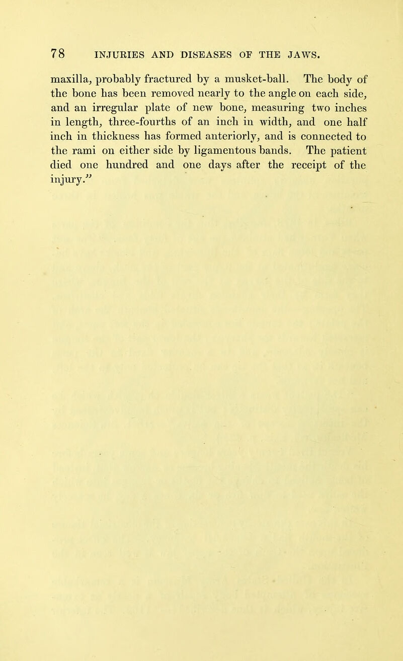 maxilla, probably fractured by a musket-ball. The body of the bone has beeu removed nearly to the angle on each side, and an irregular plate of new bone, measuring two inches in length, three-fourths of an inch in width, and one half inch in thickness has formed anteriorly, and is connected to the rami on either side by ligamentous bands. The patient died one hundred and one days after the receipt of the injury.