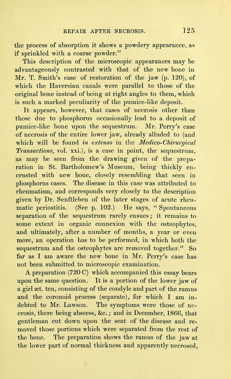 the process of absorption it shows a powdery appearance, as if sprinkled with a coarse powder. This description of the microscopic appearances may be advantageously contrasted with that of the new bone in Mr. T. Smith's case of restoration of the jaw (p. 120), of which the Haversian canals were parallel to those of the original bone instead of being at right angles to them, which is such a marked peculiarity of the pumice-like deposit. It appears, however, that cases of necrosis other than those due to phosphorus occasionally lead to a deposit of pumice-like bone upon the sequestrum. Mr. Perry's case of necrosis of the entire lower jaw, already alluded to (and which will be found in extenso in the Medico-Chirurgical Transactions, vol. xxi.), is a case in point, the sequestrum, as may be seen from the drawing given of the prepa- ration in St. Bartholomew's Museum, being thickly en- crusted with new bone, closely resembling that seen in phosphorus cases. The disease in this case was attributed to rheumatism, and corresponds very closely to tbe description given by Dr. Senftleben of the later stages of acute rheu- matic periostitis. (See p. 102.) He says,  Spontaneous separation of the sequestrum rarely ensues; it remains to some extent in organic connexion with the osteophytes, and ultimately, after a number of months, a year or even more, an operation has to be performed, in which both the sequestrum and the osteophytes are removed together. So far as I am aware the new bone in Mr. Perry's case has not been submitted to microscopic examination. A preparation (720 C) which accompanied this essay bears upon the same question. It is a portion of the lower jaw of a girl set. ten, consisting of the condyle and part of the ramus and the coronoid process (separate), for which I am in- debted to Mr. Lawson. The symptoms were those of ne- crosis, there being abscess, &c.; and in December, 1866, that gentleman cut down upon the seat of the disease and re- moved those portions which were separated from the rest of the bone. The preparation shows the ramus of the jaw at the lower part of normal thickness and apparently necrosed,