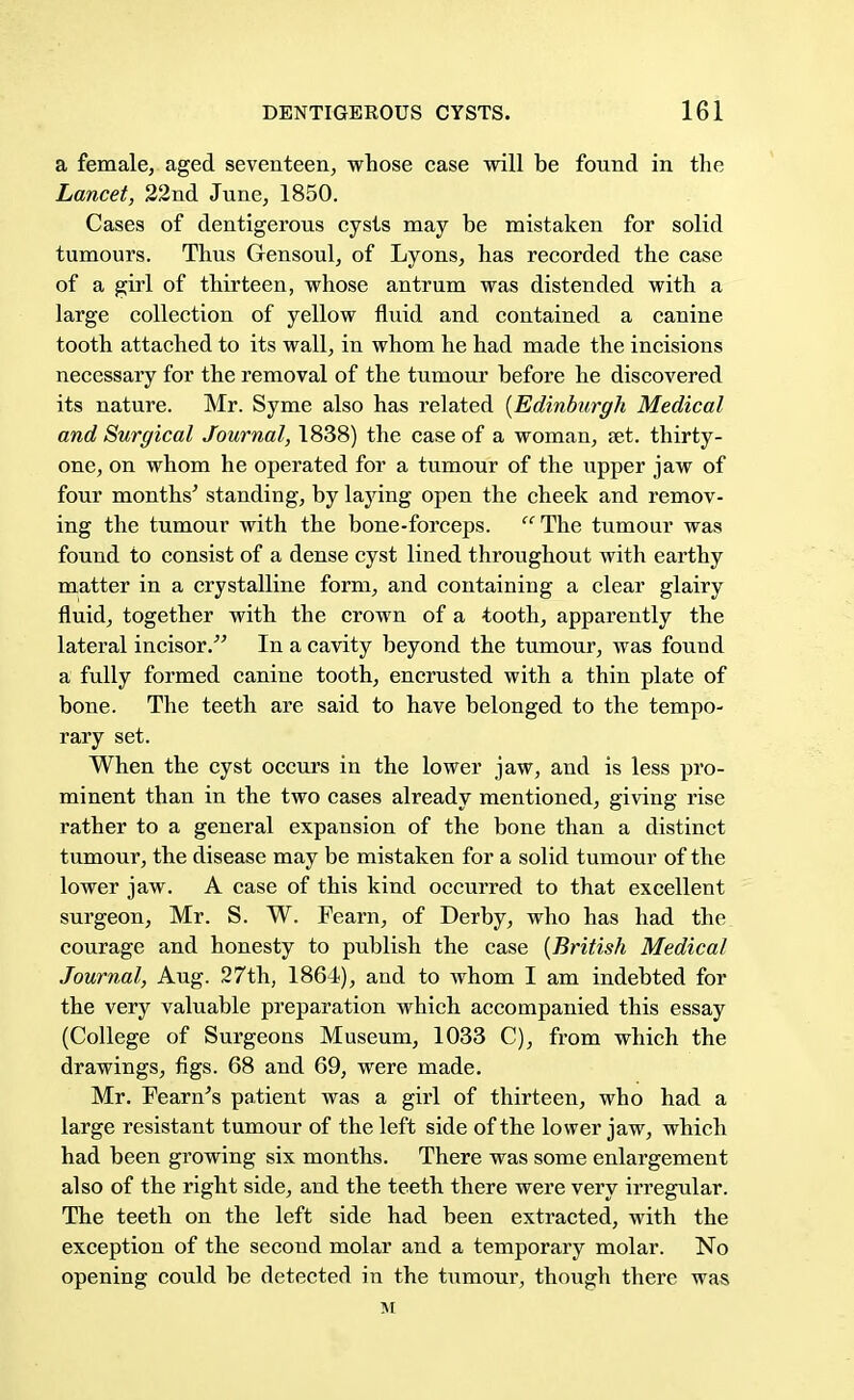 a female, aged seventeen, whose case will be found in the Lancet, 22nd June, 1850. Cases of dentigerous cysts may be mistaken for solid tumours. Thus Gensoul, of Lyons, has recorded the case of a girl of thirteen, whose antrum was distended with a large collection of yellow fluid and contained a canine tooth attached to its wall, in whom he had made the incisions necessary for the removal of the tumour before he discovered its nature. Mr. Syme also has related {Edinburgh Medical and Surgical Journal, 1838) the case of a woman, set. thirty- one, on whom he operated for a tumour of the upper jaw of four months' standing, by laying open the cheek and remov- ing the tumour with the bone-forceps. The tumour was found to consist of a dense cyst lined throughout with earthy matter in a crystalline form, and containing a clear glairy fluid, together with the crown of a tooth, apparently the lateral incisor. In a cavity beyond the tumour, was found a fully formed canine tooth, encrusted with a thin plate of bone. The teeth are said to have belonged to the tempo- rary set. When the cyst occurs in the lower jaw, and is less pro- minent than in the two cases already mentioned, giving rise rather to a general expansion of the bone than a distinct tumour, the disease may be mistaken for a solid tumour of the lower jaw. A case of this kind occurred to that excellent surgeon, Mr. S. W. Fearn, of Derby, who has had the courage and honesty to publish the case [British Medical Journal, Aug. 27th, 1864), and to whom I am indebted for the very valuable preparation which accompanied this essay (College of Surgeons Museum, 1033 C), from which the drawings, figs. 68 and 69, were made. Mr. Fearn's patient was a girl of thirteen, who had a large resistant tumour of the left side of the lower jaw, which had been growing six months. There was some enlargement also of the right side, and the teeth there were very irregular. The teeth on the left side had been extracted, with the exception of the second molar and a temporary molar. No opening could be detected in the tumour, though there was M