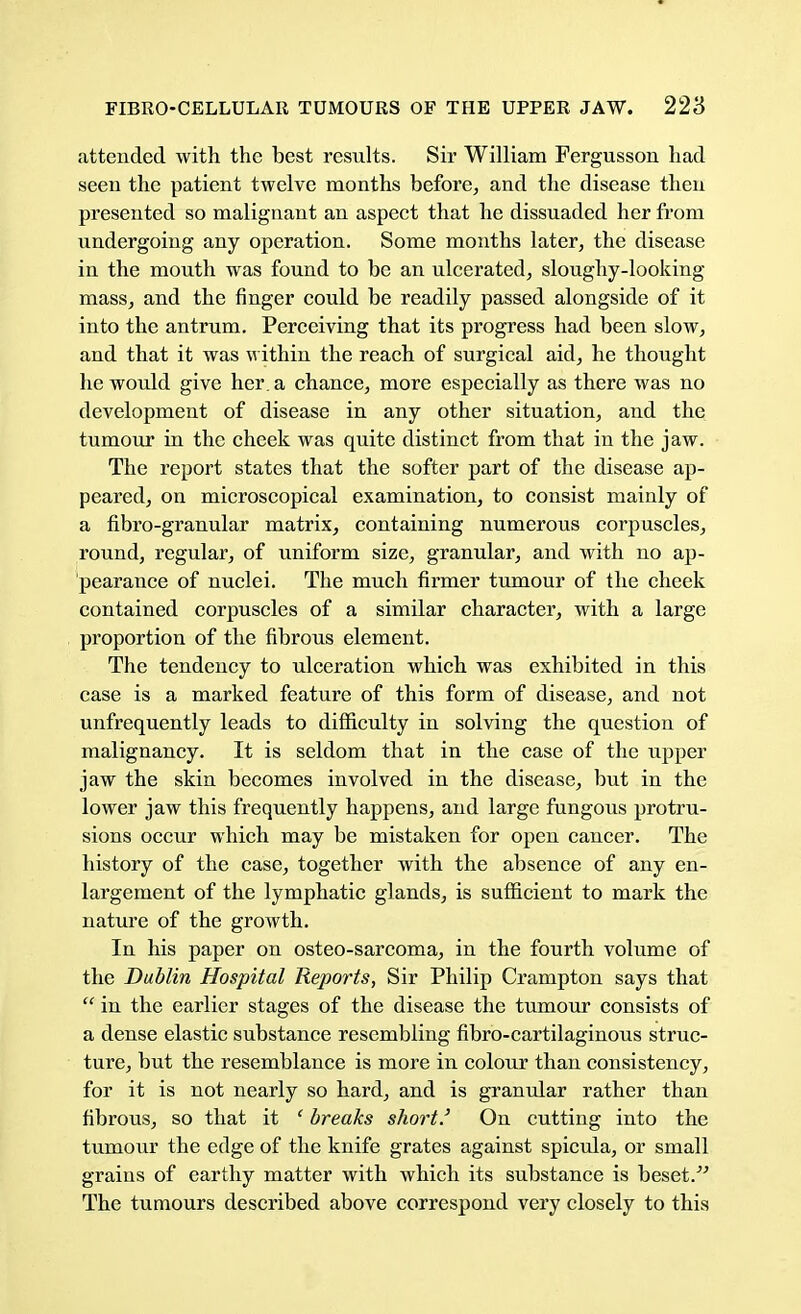 attended with the best results. Sir William Fergusson had seen the patient twelve months before, and the disease then presented so malignant an aspect that he dissuaded her from undergoing any operation. Some months later, the disease in the mouth was found to be an ulcerated, sloughy-looking mass, and the finger could be readily passed alongside of it into the antrum. Perceiving that its progress had been slow, and that it was within the reach of surgical aid, he thought he would give her. a chance, more especially as there was no development of disease in any other situation, and the tumour in the cheek was quite distinct from that in the jaw. The report states that the softer part of the disease ap- peared, on microscopical examination, to consist mainly of a fibro-granular matrix, containing numerous corpuscles, round, regular, of uniform size, granular, and with no ap- pearance of nuclei. The much firmer tumour of the cheek contained corpuscles of a similar character, with a large proportion of the fibrous element. The tendency to ulceration which was exhibited in this case is a marked feature of this form of disease, and not unfrequently leads to difficulty in solving the question of malignancy. It is seldom that in the case of the upper jaw the skin becomes involved in the disease, but in the lower jaw this frequently happens, and large fungous protru- sions occur which may be mistaken for open cancer. The history of the case, together with the absence of any en- largement of the lymphatic glands, is sufficient to mark the nature of the growth. In his paper on osteo-sarcoma, in the fourth volume of the Dublin Hospital Reports, Sir Philip Crampton says that  in the earlier stages of the disease the tumour consists of a dense elastic substance resembling fibro-cartilaginous struc- ture, but the resemblance is more in colour than consistency, for it is not nearly so hard, and is granular rather than fibrous, so that it {breaks short.' On cutting into the tumour the edge of the knife grates against spicula, or small grains of earthy matter with which its substance is beset/' The tumours described above correspond very closely to this