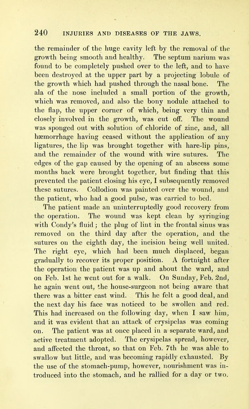 the remainder of the huge cavity left by the removal of the growth being smooth and healthy. The septum narium was found to be completely pushed over to the left, and to have been destroyed at the upper part by a projecting lobule of the growth which had pushed through the nasal bone. The ala of the nose included a small portion of the growth, which was removed, and also the bony nodule attached to the flap, the upper corner of which, being very thin and closely involved in the growth, was cut off. The wound was sponged out with solution of chloride of zinc, and, all haemorrhage having ceased without the application of any ligatures, the lip was brought together with hare-lip pins, and the remainder of the wound with wire sutures. The edges of the gap caused by the opening of an abscess some months back were brought together, but finding that this prevented the patient closing his eye, I subsequently removed these sutures. Collodion was painted over the wound, and the patient, who had a good pulse, was carried to bed. The patient made an uninterruptedly good recovery from the operation. The wound was kept clean by syringing with Condy's fluid; the plug of lint in the frontal sinus was removed on the third day after the operation, and the sutures on the eighth day, the incision being well united. The right eye, which had been much displaced, began gradually to recover its proper position. A fortnight after the operation the patient was up and about the ward, and on Feb. 1st he went out for a walk. On Sunday, Feb. 2nd, he again went out, the house-surgeon not being aware that there was a bitter east wind. This he felt a good deal, and the next day his face was noticed to be swollen and red. This had increased on the following day, when I saw him, and it was evident that an attack of erysipelas was coming on. The patient was at once placed in a separate ward, and active treatment adopted. The erysipelas spread, however, and affected the throat, so that on Feb. 7th he was able to swallow but little, and was becoming rapidly exhausted. By the use of the stomach-pump, however, nourishment was in- troduced into the stomach, and he rallied for a day or two.