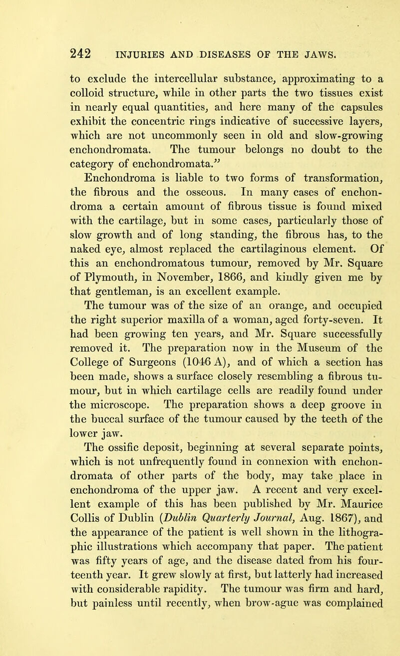 to exclude the intercellular substance, approximating to a colloid structure, while in other parts the two tissues exist in nearly equal quantities, and here many of the capsules exhibit the concentric rings indicative of successive layers, which are not uncommonly seen in old and slow-growing enchondromata. The tumour belongs no doubt to the category of enchondromata. Enchondroma is liable to two forms of transformation, the fibrous and the osseous. In many cases of enchon- droma a certain amount of fibrous tissue is found mixed with the cartilage, but in some cases, particularly those of slow growth and of long standing, the fibrous has, to the naked eye, almost replaced the cartilaginous element. Of this an enchondromatous tumour, removed by Mr. Square of Plymouth, in November, 1866, and kindly given me by that gentleman, is an excellent example. The tumour was of the size of an orange, and occupied the right superior maxilla of a woman, aged forty-seven. It had been growing ten years, and Mr. Square successfully removed it. The preparation now in the Museum of the College of Surgeons (1046 A), and of which a section has been made, shows a surface closely resembling a fibrous tu- mour, but in which cartilage cells are readily found under the microscope. The preparation shows a deep groove in the buccal surface of the tumour caused by the teeth of the lower jaw. The ossific deposit, beginning at several separate points, which is not unfrequently found in connexion with enchon- dromata of other parts of the body, may take place in enchondroma of the upper jaw. A recent and very excel- lent example of this has been published by Mr. Maurice Collis of Dublin {Dublin Quarterly Journal, Aug. 1867), and the appearance of the patient is well shown in the lithogra- phic illustrations which accompany that paper. The patient was fifty years of age, and the disease dated from his four- teenth year. It grew slowly at first, but latterly had increased with considerable rapidity. The tumour was firm and hard, but painless until recently, when brow-ague was complained