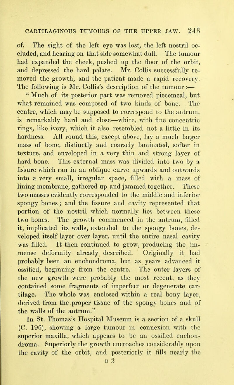 of. The sight of the left eye was lost, the left nostril oc- cluded, and hearing on that side somewhat dull. The tumour had expanded the cheek, pushed up the floor of the orbit, and depressed the hard palate. Mr. Collis successfully re- moved the growth, and the patient made a rapid recovery. The following is Mr. ColhVs description of the tumour ;—  Much of its posterior part was removed piecemeal, but what remained was composed of two kinds of bone. The centre, which may be supposed to correspond to the antrum, is remarkably hard and close—white, with fine concentric rings, like ivory, which it also resembled not a little in its hardness. All round this, except above, lay a much larger mass of bone, distinctly and coarsely laminated, softer in texture, and enveloped in a very thin and strong layer of hard bone. This external mass was divided into two by a fissure which ran in an oblique curve upwards and outwards into a very small, irregular space, filled with a mass of lining membrane, gathered up and jammed together. These two masses evidently corresponded to the middle and infei'ior spongy bones; and the fissure and cavity represented that portion of the nostril which normally lies between these two bones. The growth commenced in the antrum, filled it, implicated its walls, extended to the spongy bones, de- veloped itself layer over layer, until the entire nasal cavity was filled. It then continued to grow, producing the im- mense deformity already described. Originally it had probably been an enchondroma, but as years advanced it ossified, beginning from the centre. The outer layers of the new growth were probably the most recent, as they contained some fragments of imperfect or degenerate car- tilage. The whole was enclosed within a real bony layer, derived from the proper tissue of the spongy bones and of the walls of the antrum. In St. Thomas's Hospital Museum is a section of a skull (C. 196), showing a large tumour in connexion with the superior maxilla, which appears to be an ossified enchon- droma. Superiorly the growth encroaches considerably upon the cavity of the orbit, and posteriorly it fills nearly the r 2