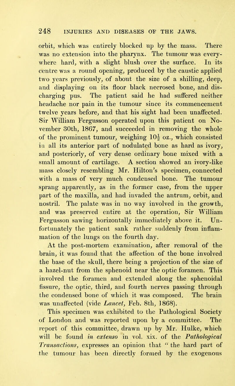 orbit, which was entirely blocked up by the mass. There was no extension into the pharynx. The tumour was every- where hard, with a slight blush over the surface. In its centre was a round opening, produced by the caustic applied two years previously, of about the size of a shilling, deep, and displaying on its floor black necrosed bone, and dis- charging pus. The patient said he had suffered neither headache nor pain in the tumour since its commencement twelve years before, and that his sight had been unaffected. Sir William Fergusson operated upon this patient on No- vember 30th, 1867, and succeeded in removing the whole of the prominent tumour, weighing 10| oz., which consisted in all its anterior part of nodulated bone as hard as ivory, and posteriorly, of very dense ordinary bone mixed with a small amount of cartilage. A section showed an ivory-like mass closely resembling Mr. Hilton's specimen, connected with a mass of very much condensed bone. The tumour sprang apparently, as in the former case, from the upper part of the maxilla, and had invaded the antrum, orbit, and nostril. The palate was in no way involved in the growth, and was preserved entire at the operation, Sir William Fergusson sawing horizontally immediately above it. Un- fortunately the patient sank rather suddenly from inflam- mation of the lungs on the fourth day. At the post-mortem examination, after removal of the brain, it was found that the affection of the bone involved the base of the skull, there being a projection of the size of a hazel-nut from the sphenoid near the optic foramen. This involved the foramen and extended along the sphenoidal fissure, the optic, third, and fourth nerves passing through the condensed bone of which it was composed. The brain was unaffected (vide Lancet, Feb. 8th, 1868). This specimen was exhibited to the Pathological Society of London and was reported upon by a committee. The report of this committee, drawn up by Mr. Hulke, which will be found in extenso in vol. xix. of the Pathological Transactions, expresses an opinion that  the hard part of the tumour has been directly formed by the exogenous