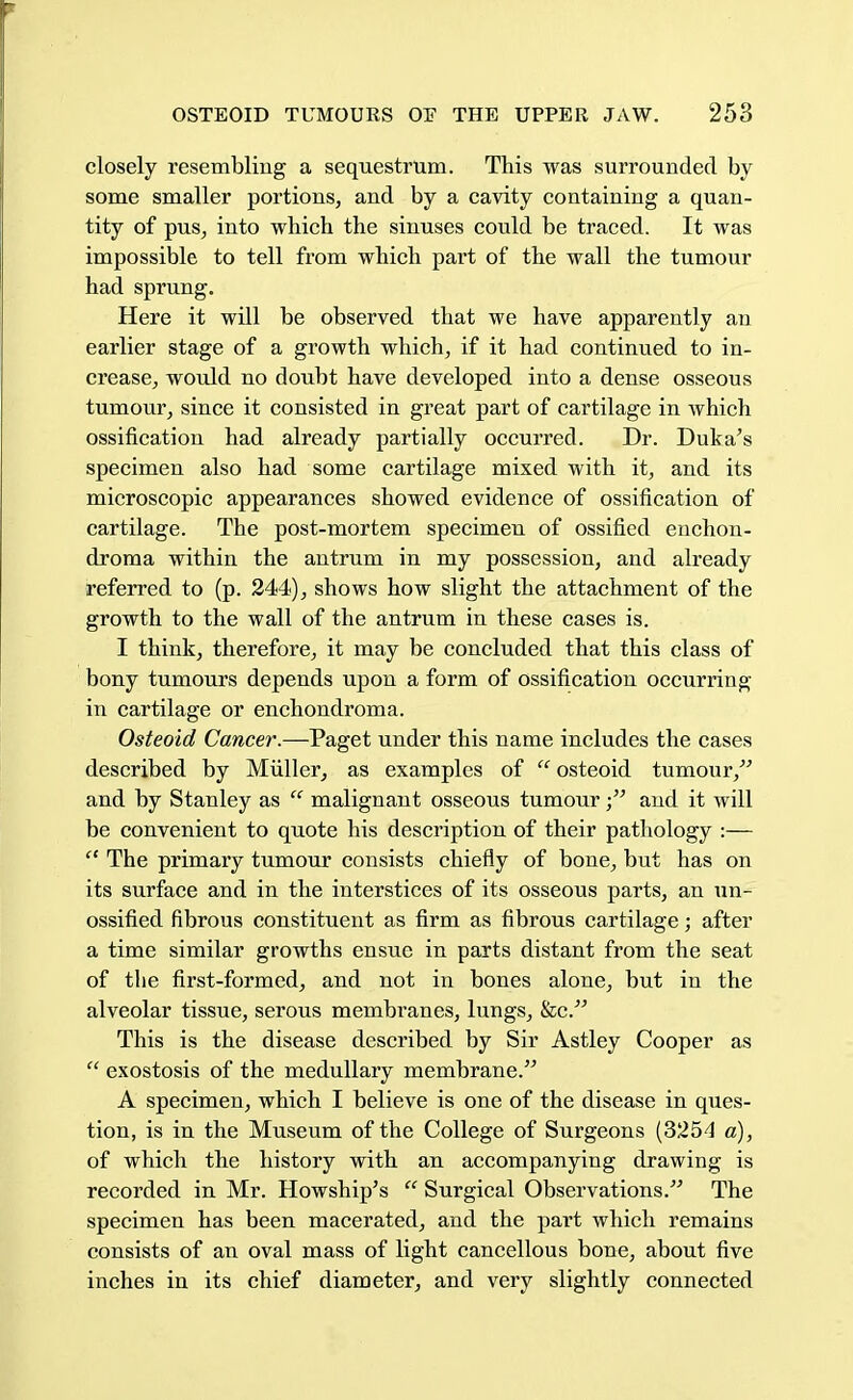 closely resembliug a sequestrum. This was surrounded by some smaller portions, and by a cavity containing a quan- tity of pus, into which the sinuses could be traced. It was impossible to tell from which part of the wall the tumour had sprung. Here it will be observed that we have apparently an earlier stage of a growth which, if it had continued to in- crease, would no doubt have developed into a dense osseous tumour, since it consisted in great part of cartilage in which ossification had already partially occurred. Dr. Duka's specimen also had some cartilage mixed with it, and its microscopic appearances showed evidence of ossification of cartilage. The post-mortem specimen of ossified enchon- droma within the antrum in my possession, and already referred to (p. 244), shows how slight the attachment of the growth to the wall of the antrum in these cases is. I think, therefore, it may be concluded that this class of bony tumours depends upon a form of ossification occurring in cartilage or enchondroma. Osteoid Cancer.—Paget under this name includes the cases described by Muller, as examples of  osteoid tumour, and by Stanley as  malignant osseous tumourand it will be convenient to quote his description of their pathology :—  The primary tumour consists chiefly of bone, but has on its surface and in the interstices of its osseous parts, an un- ossified fibrous constituent as firm as fibrous cartilage; after a time similar growths ensue in parts distant from the seat of the first-formed, and not in bones alone, but in the alveolar tissue, serous membranes, lungs, &c. This is the disease described by Sir Astley Cooper as  exostosis of the medullary membrane. A specimen, which I believe is one of the disease in ques- tion, is in the Museum of the College of Surgeons (3254 a), of which the history with an accompanying drawing is recorded in Mr. Howship's  Surgical Observations. The specimen has been macerated, and the part which remains consists of an oval mass of light cancellous bone, about five inches in its chief diameter, and very slightly connected