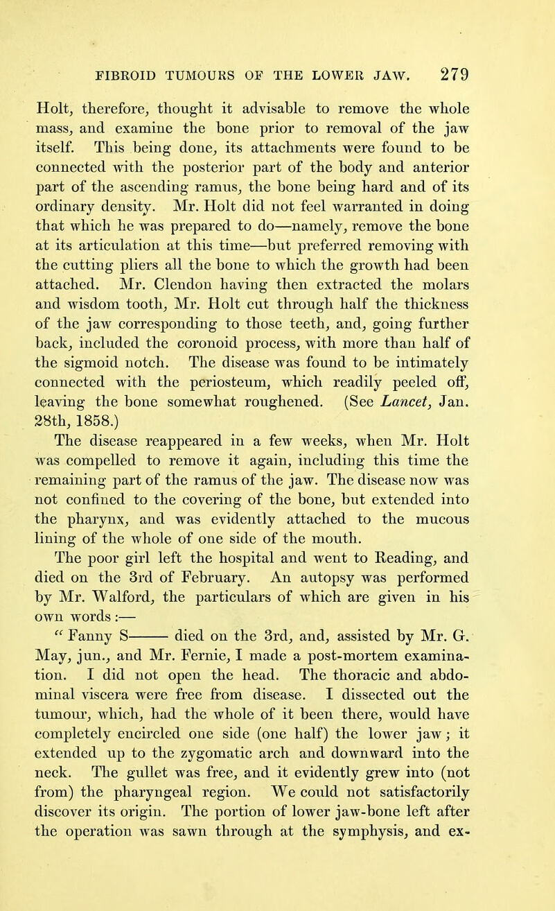 Holt, therefore, thought it advisable to remove the whole mass, and examine the bone prior to removal of the jaw itself. This being done, its attachments were found to be connected with the posterior part of the body and anterior part of the ascending ramus, the bone being hard and of its ordinary density. Mr. Holt did not feel warranted in doing that which he was prepared to do—namely, remove the bone at its articulation at this time—but preferred removing with the cutting pliers all the bone to which the growth had been attached. Mr. Clendon having then extracted the molars and wisdom tooth, Mr. Holt cut through half the thickness of the jaw corresponding to those teeth, and, going further back, included the coronoid process, with more than half of the sigmoid notch. The disease was found to be intimately connected with the periosteum, which readily peeled off, leaving the bone somewhat roughened. (See Lancet, Jan. 28th, 1858.) The disease reappeared in a few weeks, when Mr. Holt was compelled to remove it again, including this time the remaining part of the ramus of the jaw. The disease now was not confined to the covering of the bone, but extended into the pharynx, and was evidently attached to the mucous lining of the whole of one side of the mouth. The poor girl left the hospital and went to Reading, and died on the 3rd of February. An autopsy was performed by Mr. Walford, the particulars of which are given in his own words:—  Fanny S died on the 3rd, and, assisted by Mr. G. May, jun., and Mr. Fernie, I made a post-mortem examina- tion. I did not open the head. The thoracic and abdo- minal viscera were free from disease. I dissected out the tumour, which, had the whole of it been there, would have completely encircled one side (one half) the lower jaw; it extended up to the zygomatic arch and downward into the neck. The gullet was free, and it evidently grew into (not from) the pharyngeal region. We could not satisfactorily discover its origin. The portion of lower jaw-bone left after the operation was sawn through at the symphysis, and ex-