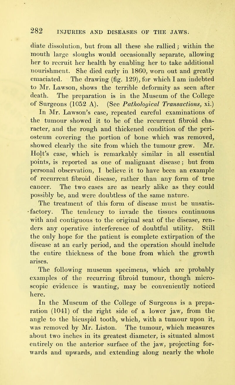 diate dissolution, but from all these she rallied; -within the mouth large sloughs would occasionally separate, allowing her to recruit her health by enabling her to take additional nourishment. She died early in I860, worn out and greatly emaciated. The drawing (fig. 129), for which I am indebted to Mr. Lawson, shows the terrible deformity as seen after death. The preparation is in the Museum of the College of Surgeons (1052 A). (See Pathological Transactions, xi.) In Mr. Lawson's case, repeated careful examinations of the tumour showed it to be of the recurrent fibroid cha- racter, and the rough and thickened condition of the peri- osteum covering the portion of bone which was removed, showed clearly the site from which the tumour grew. Mr. Holt's case, which is remarkably similar in all essential points, is reported as one of malignant disease; but from personal observation, I believe it to have been an example of recurrent fibroid disease, rather than any form of true cancer. The two cases are as nearly alike as they could possibly be, and were doubtless of the same nature. The treatment of this form of disease must be unsatis- factory. The tendency to invade the tissues continuous with and contiguous to the original seat of the disease, ren- ders any operative interference of doubtful utility. Still the only hope for the patient is complete extirpation of the disease at an early period, and the operation should include the entire thickness of the bone from which the growth arises. The following museum specimens, which are probably examples of the recurring fibroid tumour, though micro- scopic evidence is wanting, may be conveniently noticed here. In the Museum of the College of Surgeons is a prepa- ration (1041) of the right side of a lower jaw, from the angle to the bicuspid tooth, which, with a tumour upon it, was removed by Mr. Liston. The tumour, which measures about two inches in its greatest diameter, is situated almost entirely on the anterior surface of the jaw, projecting for- wards and upwards, and extending along nearly the whole