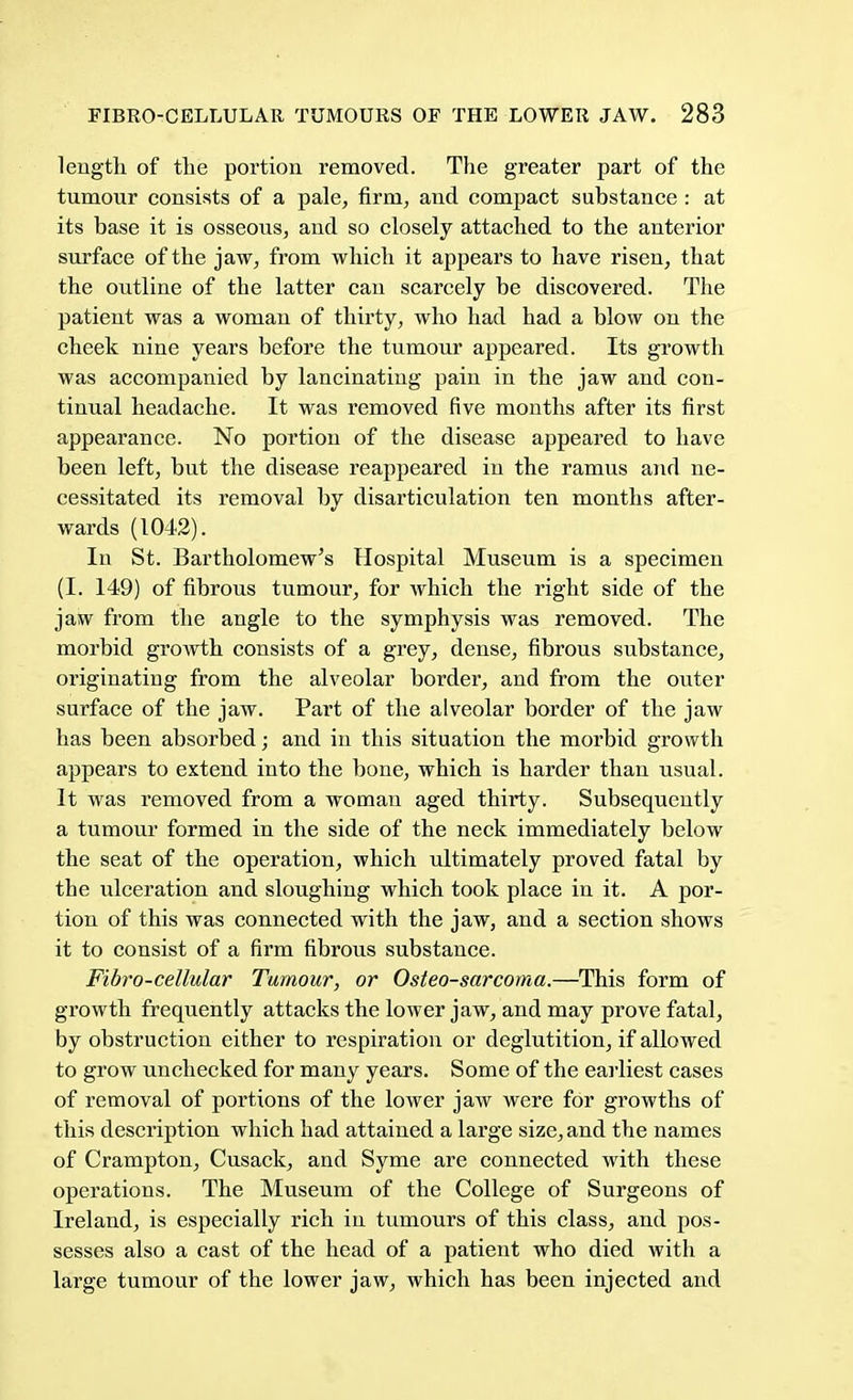 length of the portion removed. The greater part of the tumour consists of a pale, firm, and compact substance : at its base it is osseous, and so closely attached to the anterior surface of the jaw, from which it appears to have risen, that the outline of the latter can scarcely be discovered. The patient was a woman of thirty, who had had a blow on the cheek nine years before the tumour appeared. Its growth was accompanied by lancinating pain in the jaw and con- tinual headache. It was removed five months after its first appearance. No portion of the disease appeared to have been left, but the disease reappeared in the ramus and ne- cessitated its removal by disarticulation ten months after- wards (1042). In St. Bartholomew's Hospital Museum is a specimen (I. 149) of fibrous tumour, for which the right side of the jaw from the angle to the symphysis was removed. The morbid growth consists of a grey, dense, fibrous substance, originating from the alveolar border, and from the outer surface of the jaw. Part of the alveolar border of the jaw has been absorbed; and in this situation the morbid growth appears to extend into the bone, which is harder than usual. It was removed from a woman aged thirty. Subsequently a tumour formed in the side of the neck immediately below the seat of the operation, which ultimately proved fatal by the ulceration and sloughing which took place in it. A por- tion of this was connected with the jaw, and a section shows it to consist of a firm fibrous substance. Fibro-cellular Tumour, or Osteosarcoma.—This form of growth frequently attacks the lower jaw, and may prove fatal, by obstruction either to respiration or deglutition, if allowed to grow unchecked for many years. Some of the earliest cases of removal of portions of the lower jaw were for growths of this description which had attained a large size, and the names of Crampton, Cusack, and Syme are connected with these operations. The Museum of the College of Surgeons of Ireland, is especially rich in tumours of this class, and pos- sesses also a cast of the head of a patient who died with a large tumour of the lower jaw, which has been injected and