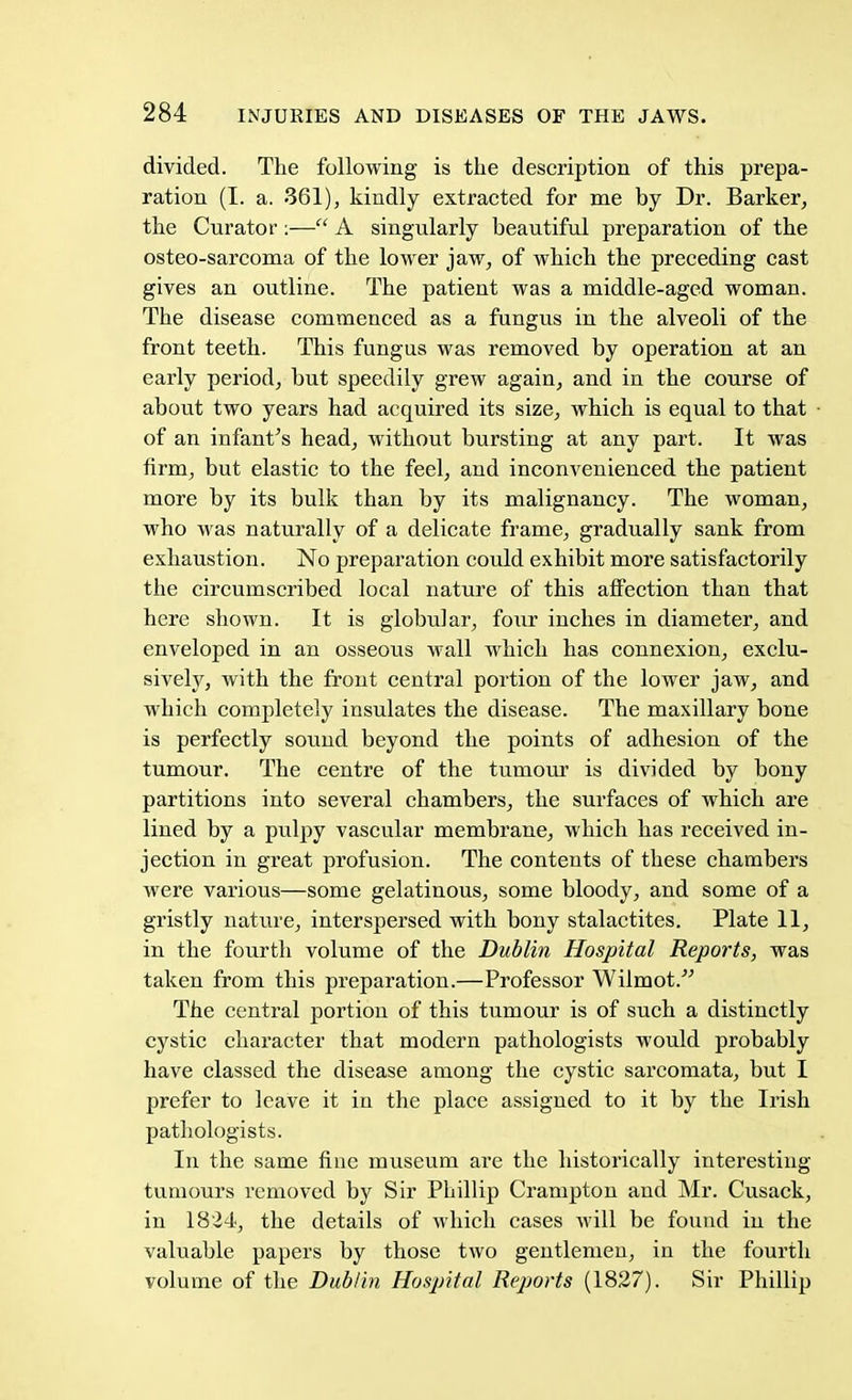 divided. The following is the description of this prepa- ration (I. a. 361), kindly extracted for me by Dr. Barker, the Curator :— A singularly beautiful preparation of the osteo-sarcoma of the lower jaw, of which the preceding cast gives an outline. The patient was a middle-aged woman. The disease commenced as a fungus in the alveoli of the front teeth. This fungus was removed by operation at an early period, but speedily grew again, and in the course of about two years had acquired its size, which is equal to that of an infant's head, without bursting at any part. It was firm, but elastic to the feel, and incomrenienced the patient more by its bulk than by its malignancy. The woman, who was naturally of a delicate frame, gradually sank from exhaustion. No preparation could exhibit more satisfactorily the circumscribed local nature of this affection than that here shown. It is globular, four inches in diameter, and enveloped in an osseous wall which has connexion, exclu- sively, with the front central portion of the lower jaw, and which completely insulates the disease. The maxillary bone is perfectly sound beyond the points of adhesion of the tumour. The centre of the tumour is divided by bony partitions into several chambers, the surfaces of which are lined by a pulpy vascular membrane, which has received in- jection in great profusion. The contents of these chambers were various—some gelatinous, some bloody, and some of a gristly nature, interspersed with bony stalactites. Plate 11, in the fourth volume of the Dublin Hospital Reports, was taken from this preparation.—Professor Wilmot. The central portion of this tumour is of such a distinctly cystic character that modern pathologists would probably have classed the disease among the cystic sarcomata, but I prefer to leave it in the place assigned to it by the Irish pathologists. In the same fine museum are the historically interesting- tumours removed by Sir Phillip Crampton and Mr. Cusack, in 1824, the details of which cases will be found in the valuable papers by those two gentlemen, in the fourth volume of the Dublin Hospital Reports (1827). Sir Phillip