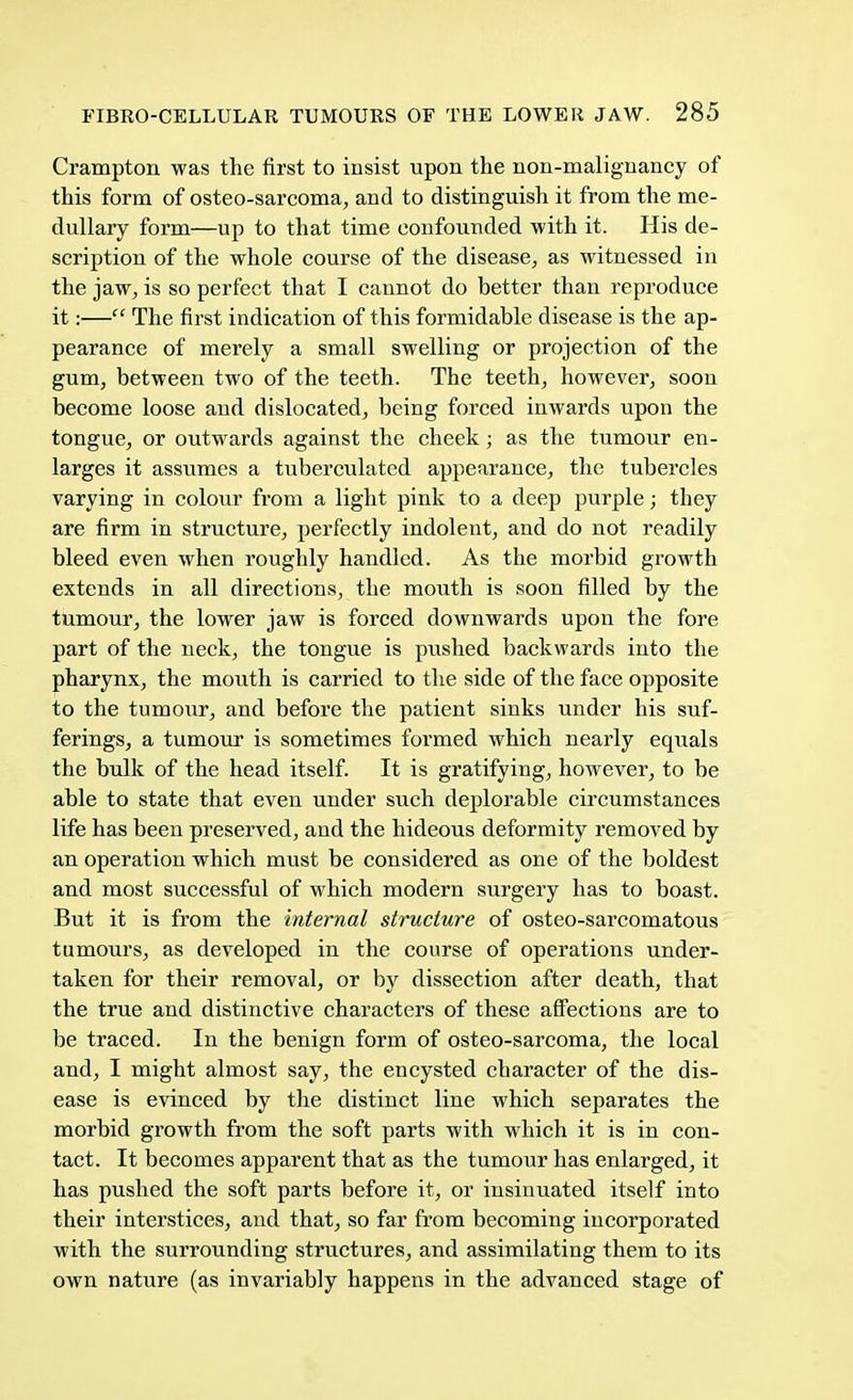 Crampton was the first to insist upon the non-malignancy of this form of osteo-sarcoma, and to distinguish it from the me- dullary form—up to that time confounded with it. His de- scription of the whole course of the disease, as witnessed in the jaw, is so perfect that I cannot do better than reproduce it:— The first indication of this formidable disease is the ap- pearance of merely a small swelling or projection of the gum, between two of the teeth. The teeth, however, soon become loose and dislocated, being forced inwards upon the tongue, or outwards against the cheek; as the tumour en- larges it assumes a tuberculatcd appearance, the tubercles varying in colour from a light pink to a deep purple; they are firm in structure, perfectly indolent, and do not readily bleed even when roughly handled. As the morbid growth extends in all directions, the mouth is soon filled by the tumour, the lower jaw is forced downwards upon the fore part of the neck, the tongue is pushed backwards into the pharynx, the mouth is carried to the side of the face opposite to the tumour, and before the patient sinks under his suf- ferings, a tumour is sometimes formed which nearly equals the bulk of the head itself. It is gratifying, however, to be able to state that even under such deplorable circumstances life has been preserved, and the hideous deformity removed by an operation which must be considered as one of the boldest and most successful of which modern surgery has to boast. But it is from the internal structure of osteo-sarcomatous tumours, as developed in the course of operations under- taken for their removal, or by dissection after death, that the true and distinctive characters of these affections are to be traced. In the benign form of osteo-sarcoma, the local and, I might almost say, the encysted character of the dis- ease is evinced by the distinct line which separates the morbid growth from the soft parts with which it is in con- tact. It becomes apparent that as the tumour has enlarged, it has pushed the soft parts before it, or insinuated itself into their interstices, and that, so far from becoming incorporated with the surrounding structures, and assimilating them to its own nature (as invariably happens in the advanced stage of