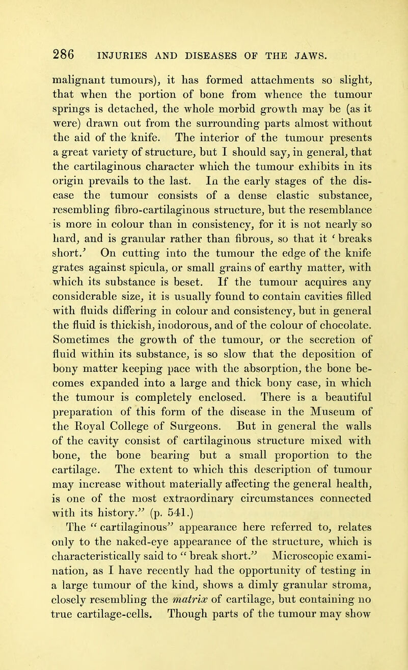 malignant tumours), it has formed attachments so slight, that when the portion of bone from whence the tumour springs is detached, the whole morbid growth may be (as it were) drawn out from the surrounding parts almost without the aid of the knife. The interior of the tumour presents a great variety of structure, but I should say, in general, that the cartilaginous character which the tumour exhibits in its origin prevails to the last. In the early stages of the dis- ease the tumour consists of a dense elastic substance, resembling fibro-cartilaginous structure, but the resemblance is more in colour than in consistency, for it is not nearly so hard, and is granular rather than fibrous, so that it ' breaks short/ On cutting into the tumour the edge of the knife grates against spicula, or small grains of earthy matter, with which its substance is beset. If the tumour acquires any considerable size, it is usually found to contain cavities filled with fluids differing in colour and consistency, but in general the fluid is thickish, inodorous, and of the colour of chocolate. Sometimes the growth of the tumour, or the secretion of fluid within its substance, is so slow that the deposition of bony matter keeping pace with the absorption, the bone be- comes expanded into a large and thick bony case, in which the tumour is completely enclosed. There is a beautiful preparation of this form of the disease in the Museum of the Royal College of Surgeons. But in general the walls of the cavity consist of cartilaginous structure mixed with bone, the bone bearing but a small proportion to the cartilage. The extent to which this description of tumour may increase without materially affecting the general health, is one of the most extraordinary circumstances connected with its history. (p. 541.) The  cartilaginous appearance here referred to, relates only to the naked-eye appearance of the structure, which is characteristically said to  break short. Microscopic exami- nation, as I have recently had the opportunity of testing in a large tumour of the kind, shows a dimly granular stroma, closely resembling the matrix of cartilage, but containing no true cartilage-cells. Though parts of the tumour may show