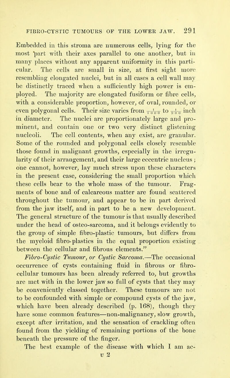 Embedded in this stroma are numerous cells, lying for the most part with, their axes parallel to one another, but in many places without any apparent uniformity in this parti- cular. The cells are small in size, at first sight more resembling elongated nuclei, but in all cases a cell wall may be distinctly traced when a sufficiently high power is em- ployed. The majority are elongated fusiform or fibre cells, with a considerable proportion, however, of oval, rounded, or even polygonal cells. Their size varies from tt-uV^ to inch in diameter. The nuclei are proportionately large and pro- minent, and contain one or two very distinct glistening nucleoli. The cell contents, when any exist, are granular. Some of the rounded and polygonal cells closely resemble those found in malignant growths, especially in the irregu- larity of their arrangement, and their large eccentric nucleus ; one cannot, however, lay much stress upon these characters in the present case, considering the small proportion which these cells bear to the whole mass of the tumour. Frag- ments of bone and of calcareous matter are found scattered throughout the tumour, and appear to be in part derived from the jaw itself, and in part to be a new development. The general structure of the tumour is that usually described under the head of osteo-sarcoma, and it belongs evidently to the group of simple fibro-plastic tumours, but differs from the myeloid fibro-plastics in the equal proportion existing between the cellular and fibrous elements. Fibro-Cystic Tumour, or Cystic Sarcoma.—The occasional occurrence of cysts containing fluid in fibrous or fibro- cellular tumours has been already referred to, but growths are met with in the lower jaw so full of cysts that they may be conveniently classed together. These tumours are not to be confounded with simple or compound cysts of the jaw, which have been already described (p. 168), though they have some common features—non-malignancy, slow growth, except after irritation, and the sensation of crackling often found from the yielding of remaining portions of the bone beneath the pressure of the finger. The best example of the disease with which I am ac- u 2