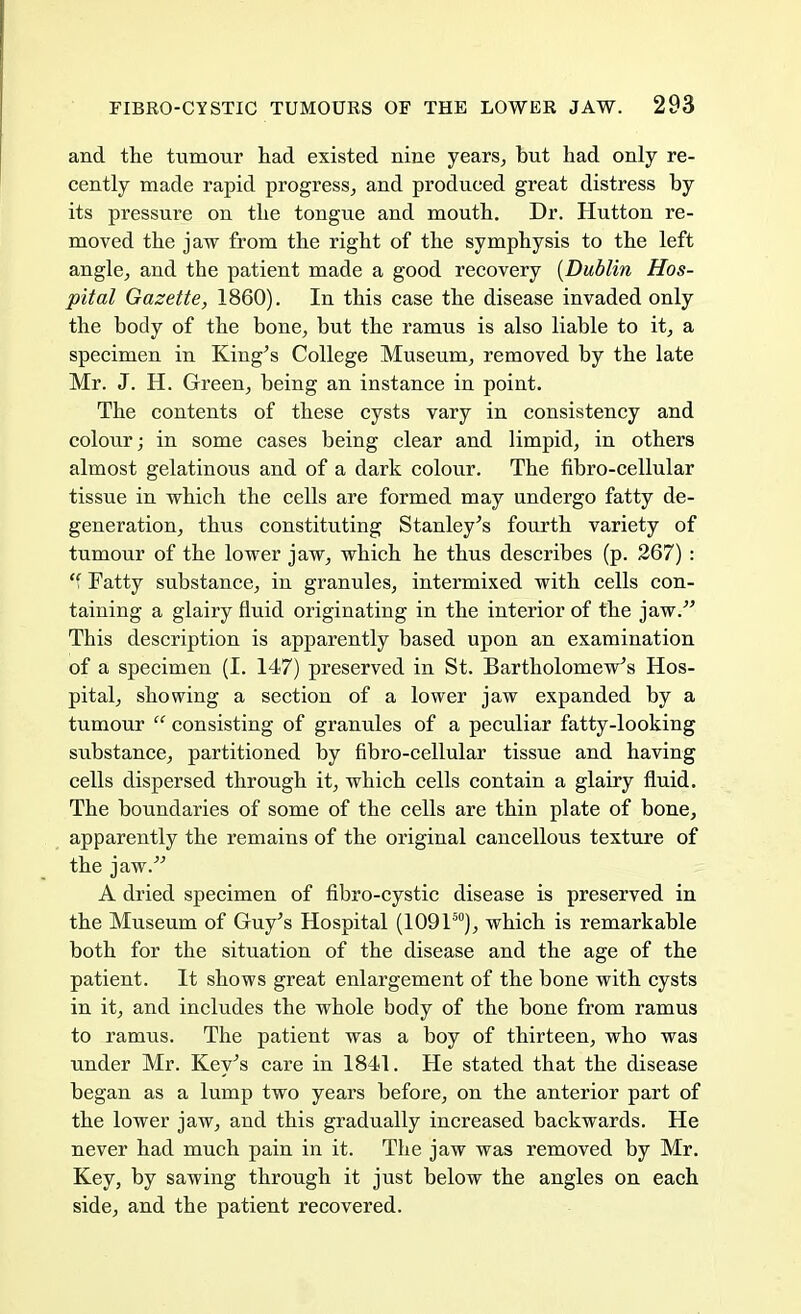 and the tumour had existed nine years, hut had only re- cently made rapid progress, and produced great distress by its pressure on the tongue and mouth. Dr. Hutton re- moved the jaw from the right of the symphysis to the left angle, and the patient made a good recovery [Dublin Hos- pital Gazette, 1860). In this case the disease invaded only the body of the bone, but the ramus is also liable to it, a specimen in King's College Museum, removed by the late Mr. J. H. Green, being an instance in point. The contents of these cysts vary in consistency and colour; in some cases being clear and limpid, in others almost gelatinous and of a dark colour. The fibro-cellular tissue in which the cells are formed may undergo fatty de- generation, thus constituting Stanley's fourth variety of tumour of the lower jaw, which he thus describes (p. 267) :  Fatty substance, in granules, intermixed with cells con- taining a glairy fluid originating in the interior of the jaw. This description is apparently based upon an examination of a specimen (I. 147) preserved in St. Bartholomew's Hos- pital, showing a section of a lower jaw expanded by a tumour  consisting of granules of a peculiar fatty-looking substance, partitioned by fibro-cellular tissue and having cells dispersed through it, which cells contain a glairy fluid. The boundaries of some of the cells are thin plate of bone, apparently the remains of the original cancellous texture of the jaw. A dried specimen of fibro-cystic disease is preserved in the Museum of Guy's Hospital (109150), which is remarkable both for the situation of the disease and the age of the patient. It shows great enlargement of the bone with cysts in it, and includes the whole body of the bone from ramus to ramus. The patient was a boy of thirteen, who was under Mr. Key's care in 1841. He stated that the disease began as a lump two years before, on the anterior part of the lower jaw, and this gradually increased backwards. He never had much pain in it. The jaw was removed by Mr. Key, by sawing through it just below the angles on each side, and the patient recovered.