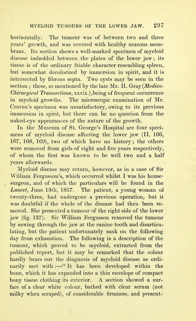 horizontally. The tumour was of between two and three years' growth, and was covered with healthy mucous mem- brane. Its section shows a well-marked specimen of myeloid disease imbedded between the plates of the lower jaw; its tissue is of the ordinary friable character resembling spleen, but somewhat decolorized by immersion in spirit, and it is intersected by fibrous septa. Two cysts may be seen in the section ; these, as mentioned by the late Mr. H. Gray {Medico- Chirurgical Transactions, xxxix.),being of frequent occurrence in myeloid growths. The microscopic examination of Mr. Craven's specimen was unsatisfactory, owing to its previous immersion in spirit, but there can be no question from the naked-eye appearances of the nature of the growth. In the Museum of St. George's Hospital are four speci- mens of myeloid disease affecting the lower jaw (II. 166, 167, 168, 169), two of which have no history; the others were removed from girls of eight and five years respectively, of whom the first was known to be well two and a half years afterwards. Myeloid disease may return, however, as in a case of Sir William Fergusson's, which occurred whilst I was his house- surgeon, and of which the particulars will be found in the Lancet, June 13th, 1857. The patient, a young woman of twenty-three, had undergone a previous operation, but it was doubtful if the whole of the disease had then been re- moved. She presented a tumour of the right side of the lower jaw (fig. 137). Sir William Fergusson removed the tumour by sawing through the jaw at the canine tooth and disarticu- lating, but the patient unfortunately sank on the following day from exhaustion. The following is a description of the tumour, which proved to be myeloid, extracted from the published report, but it may be remarked that the colour hardly bears out the diagnosis of myeloid disease as ordi- narily met with:— It has been developed within the bone, which it has expanded into a thin envelope of compact bony tissue clothing its exterior. A section showed a sur- face of a clear white colour, bathed with clear serum (not milky when scraped), of considerable firmness, and present-