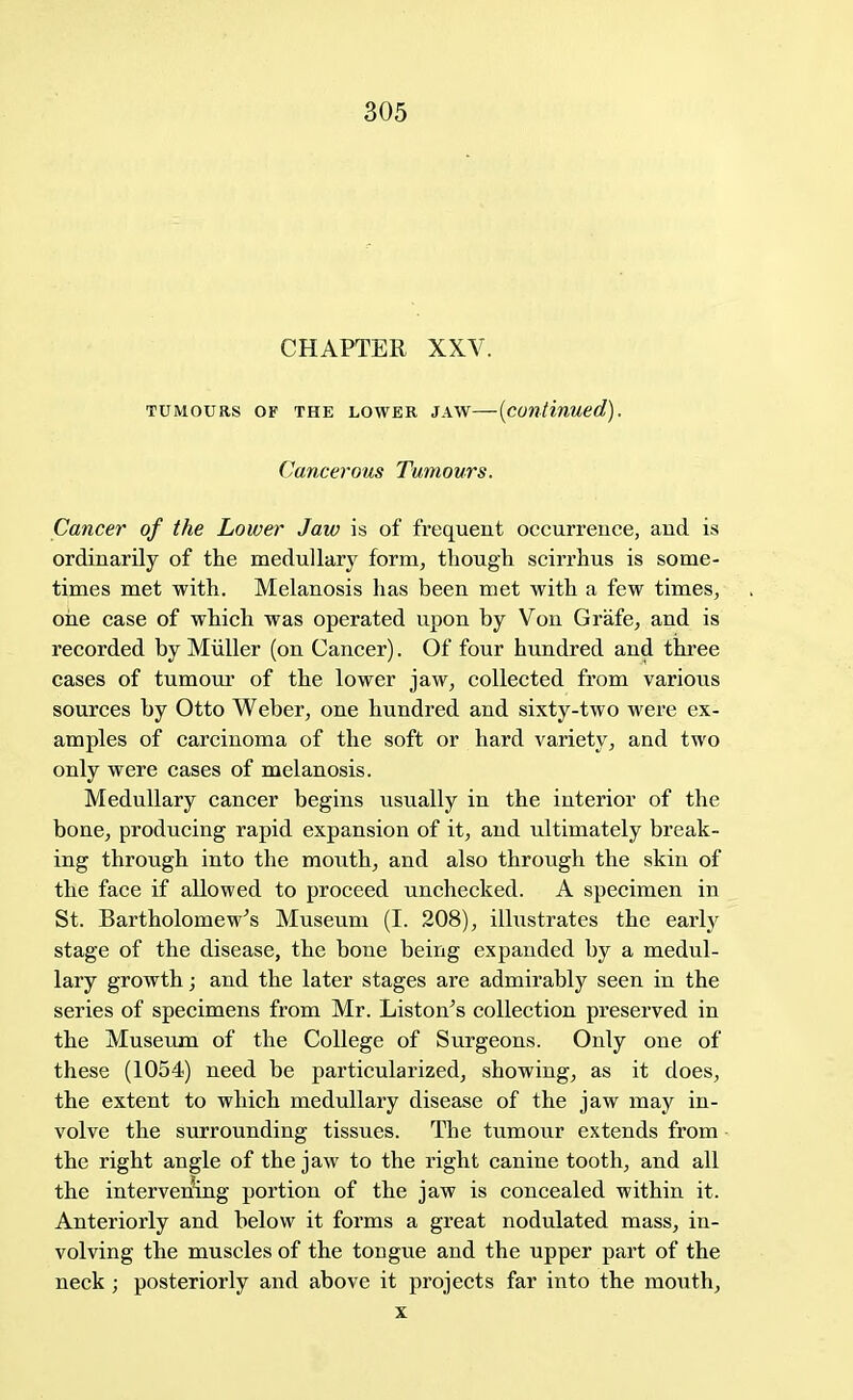 CHAPTER XXV. tumours op the lower jaw—{continued). Cancerous Tumours. Cancer of the Lower Jaw is of frequent occurrence, and is ordinarily of the medullary form, though scirrhus is some- times met with. Melanosis has been met with a few times, one case of which was operated upon by Von Grafe, and is recorded by Miiller (on Cancer). Of four hundred and three cases of tumour of the lower jaw, collected from various sources by Otto Weber, one hundred and sixty-two were ex- amples of carcinoma of the soft or hard variety, and two only were cases of melanosis. Medullary cancer begins usually in the interior of the bone, producing rapid expansion of it, and ultimately break- ing through into the mouth, and also through the skin of the face if allowed to proceed unchecked. A specimen in St. Bartholomew's Museum (I. 208), illustrates the early stage of the disease, the bone being expanded by a medul- lary growth; and the later stages are admirably seen in the series of specimens from Mr. Liston's collection preserved in the Museum of the College of Surgeons. Only one of these (1054) need be particularized, showing, as it does, the extent to which medullary disease of the jaw may in- volve the surrounding tissues. The tumour extends from the right angle of the jaw to the right canine tooth, and all the intervening portion of the jaw is concealed within it. Anteriorly and below it forms a great nodulated mass, in- volving the muscles of the tongue and the upper part of the neck; posteriorly and above it projects far into the nxrath, x