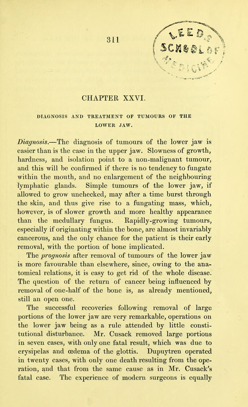 CHAPTER XXVI. DIAGNOSIS AND TREATMENT OF TUMOURS OF THE LOWER JAW. Diagnosis.—The diagnosis of tumours of the lower jaw is easier than is the case in the upper jaw. Slowness of growth, hardness, and isolation point to a non-malignant tumour, and this will be confirmed if there is no tendency to fungate within the mouth, and no enlargement of the neighbouring- lymphatic glands. Simple tumours of the lower jaw, if allowed to grow unchecked, may after a time burst through the skin, and thus give rise to a fungating mass, which, however, is of slower growth and more healthy appearance than the medullary fungus. Rapidly-growing tumours, especially if originating within the bone, are almost invariably cancerous, and the only chance for the patient is their early removal, with the portion of bone implicated. The prognosis after removal of tumours of the lower jaw is more favourable than elsewhere, since, owing to the ana- tomical relations, it is easy to get rid of the whole disease. The question of the return of cancer being influenced by removal of one-half of the bone is, as already mentioned, still an open one. The successful recoveries following removal of large portions of the lower jaw are very remarkable, operations on the lower jaw being as a rule attended by little consti- tutional disturbance. Mr. Cusack removed large portions in seven cases, with only one fatal result, which was due to erysipelas and oedema of the glottis. Dupuytren operated in twenty cases, with only one death resulting from the ope- ration, and that from the same cause as in Mr. Cusack's fatal case. The experience of modern surgeons is equally