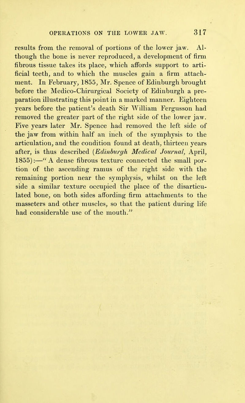 results from the removal of portions of the lower jaw. Al- though the bone is never reproduced, a development of firm fibrous tissue takes its place, which affords support to arti- ficial teeth, and to which the muscles gain a firm attach- ment. In February, 1855, Mr. Spence of Edinburgh brought before the Medico-Chirurgical Society of Edinburgh a pre- paration illustrating this point in a marked manner. Eighteen years before the patient's death Sir William Fergusson had removed the greater part of the right side of the lower jaw. Five years later Mr. Spence had removed the left side of the jaw from within half an inch of the symphysis to the articulation, and the condition found at death, thirteen years after, is thus described [Edinburgh Medical Journal, April, 1855):—A dense fibrous texture connected the small por- tion of the ascending ramus of the right side with the remaining portion near the symphysis, whilst on the left side a similar texture occupied the place of the disarticu- lated bone, on both sides affording firm attachments to the masseters and other muscles, so that the patient during life had considerable use of the mouth.