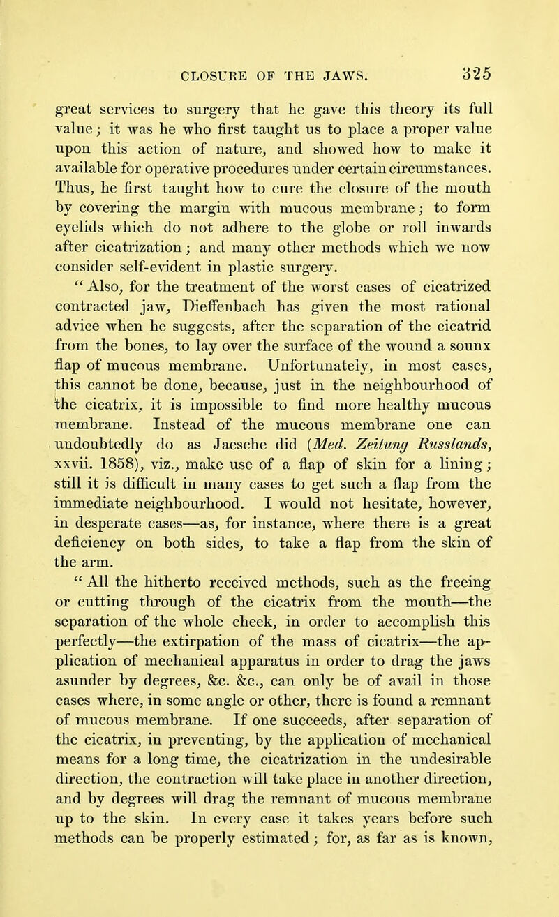 great services to surgery that he gave this theory its full value; it was he who first taught us to place a proper value upou this action of nature, and showed how to make it available for operative procedures under certain circumstances. Thus, he first taught how to cure the closure of the mouth by covering the margin with mucous membrane; to form eyelids which do not adhere to the globe or roll inwards after cicatrization; and many other methods which we now consider self-evident in plastic surgery. Also, for the treatment of the worst cases of cicatrized contracted jaw, Dieffenbach has given the most rational advice when he suggests, after the separation of the cicatrid from the bones, to lay over the surface of the wound a sounx flap of mucous membrane. Unfortunately, in most cases, this cannot be done, because, just in the neighbourhood of the cicatrix, it is impossible to find more healthy mucous membrane. Instead of the mucous membrane one can undoubtedly do as Jaesche did (Med. Zeitung Russlands, xxvii. 1858), viz., make use of a flap of skin for a lining; still it is difficult in many cases to get such a flap from the immediate neighbourhood. I would not hesitate, however, in desperate cases—as, for instance, where there is a great deficiency on both sides, to take a flap from the skin of the arm.  All the hitherto received methods, such as the freeing or cutting through of the cicatrix from the mouth—the separation of the whole cheek, in order to accomplish this perfectly—the extirpation of the mass of cicatrix—the ap- plication of mechanical apparatus in order to drag the jaws asunder by degrees, &c. &c, can only be of avail in those cases where, in some angle or other, there is found a remnant of mucous membrane. If one succeeds, after separation of the cicatrix, in preventing, by the application of mechanical means for a long time, the cicatrization in the undesirable direction, the contraction will take place in another direction, and by degrees will drag the remnant of mucous membrane up to the skin. In every case it takes years before such methods can be properly estimated; for, as far as is known,